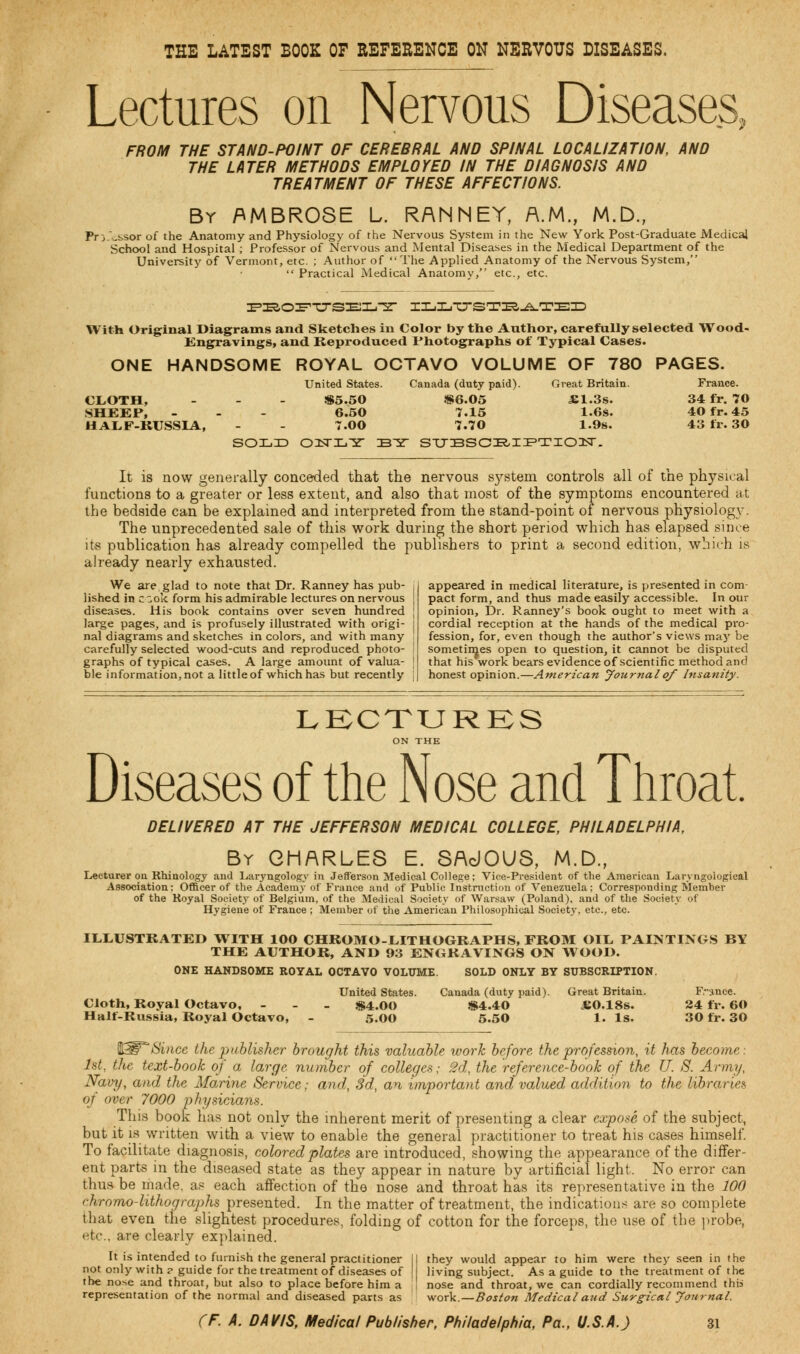 THE LATEST BOOK OF REFERENCE ON NERVOUS DISEASES. Lectures on Nervous Diseases, FROM THE STAND-POINT OF CEREBRAL AND SPINAL LOCALIZATION, AND THE LATER METHODS EMPLOYED IN THE DIAGNOSIS AND TREATMENT OF THESE AFFECTIONS. By AMBROSE L. RANNEY, A.M., M.D., Fr -j .:,sor of the Anatomy and Physiology of the Nervous System in the New York Post-Graduate Medical School and Hospital ; Professor of Nervous and Mental Diseases in the Medical Department of the University of Vermont, etc. ; Author of The Applied Anatomy of the Nervous System,  Practical Medical Anatomy, etc., etc. nS.O^TJTSEIL.-S- ILLUSTRATED With Original Diagrams and Sketches in Color by the Anthor, carefully selected Wood- Engravings, and Reproduced Photographs of Typical Cases. ONE HANDSOME ROYAL OCTAVO VOLUME OF 780 PAGES. United States. Canada (duty paid). Great Britain. France. CLOTH, - $5.50 $6.05 £1.3s. 34 fr. 70 SHEEP, - - - 6.50 7.15 1.6s. 40 fr. 45 HALF-RUSSIA, - - 7.00 7.70 1.9s. 43 fr. 30 SOLjD OITLY BY STJBSCBIPTIOISr. It is now generally conceded that the nervous system controls all of the physical functions to a greater or less extent, and also that most of the symptoms encountered at the bedside can be explained and interpreted from the stand-point of nervous physiology. The unprecedented sale of this work during the short period which has elapsed since its publication has already compelled the publishers to print a second edition, which is already nearly exhausted. We are.glad to note that Dr. Ranney has pub- lished in c^ok form his admirable lectures on nervous diseases. His book contains over seven hundred large pages, and is profusely illustrated with origi- nal diagrams and sketches in colors, and with many carefully selected wood-cuts and reproduced photo- graphs of typical cases. A large amount of valua- ble information, not a little of which has but recently appeared in medical literature, is presented in com- pact form, and thus made easily accessible. In our opinion, Dr. Ranney's book ought to meet with a cordial reception at the hands of the medical pro- fession, for, even though the author's views may be sometimes open to question, it cannot be disputed that his work bears evidence of scientific method and honest opinion.—American Journal of Insanity. LECTURES ON THE Diseases of the Nose and Throat. DELIVERED AT THE JEFFERSON MEDICAL COLLEGE, PHILADELPHIA, By CHARLES E. SAdOUS, M.D., Lecturer on Rhinology and Laryngology in Jefferson Medical College; Vice-President of the American Laryngologies! Association: Officer of the Academy of France and of Public Instruction of Venezuela; Corresponding Member of the Royal Societ}- of Belgium, of the Medical Society of Warsaw (Poland), and of the Society of Hygiene of France ; Member of the American Philosophical Society, etc., etc. ILLUSTRATED WITH 100 CHROMO-LITHOGRAPHS, FROM OIL PAINTINGS BY THE AUTHOR, AND 93 ENGRAVINGS ON WOOD. ONE HANDSOME ROYAL OCTAVO VOLUME. SOLD ONLY BY SUBSCRIPTION. United States. Canada (duty paid). Great Britain. France. Cloth, Royal Octavo, - $4.00 $4.40 JE0.18S. 24 fir. 60 Half-Russia, Royal Octavo, - 5.00 5.50 1. Is. 30 fr. 30 WW Since the publisher brought this valuable work before the profession, it has become: fat, the text-book of a large number of colleges; 2d, the reference-book of the U. S. Army, Navy, and the Marine Service; and, 3d, an important and valued addition to the libraries of over 7000 physicians. This book has not only the inherent merit of presenting a clear expose of the subject, but it is written with a view to enable the general practitioner to treat his cases himself. To facilitate diagnosis, colored plates are introduced, showing the appearance of the differ- ent parts in the diseased state as they appear in nature by artificial light. No error can thus be made, as each affection of the nose and throat has its representative in the 100 chromo-lithographs presented. In the matter of treatment, the indications are so complete that even the slightest procedures, folding of cotton for the forceps, the use of the probe, etc., are clearly explained. It is intended to furnish the general practitioner II they would appear to him were they seen in the not only with ? guide for the treatment of diseases of [I living subject. As a guide to the treatment of the the nose and throat, but also to place before him a ! nose and throat, we can cordially recommend this representation of the normal and diseased parts as work.—Boston Medical aud Surgical Journal.