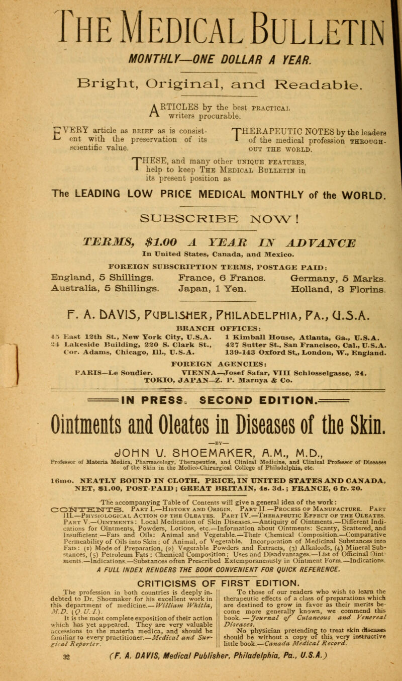 The Medical Bulletin MONTHLY—ONE DOLLAR A YEAR. Bright, Original, and Readable ARTICLES by the best practical writers procurable. CVERY article as brief as is consist- A-' ent with the preservation of its scientific value. 'THERAPEUTIC NOTES by the leaders * of the medical profession through- out THE WORLD. 'THESE, and many other unique features, * help to keep The Medical Bulletin in its present position as The LEADING LOW PRICE MEDICAL MONTHLY of the WORLD. SUBSCRIBE NOW ! TERMS, $1.00 A YEAH LSf ADVANCE In United States, Canada, and Mexico. FOREIGN SUBSCRIPTION TERMS, POSTAGE PAID: England, 5 Shillings. France, 6 Francs. Germany, 5 Marks. Australia, 5 Shillings. Japan, 1 Yen. Holland, 3 Florins. f. A. bAVLS, Publisher, Philadelphia, Pa., CJ.5.A. BRANCH 45 East 12th St., New York City, U.S.A. •^4 Lakeside Building, 220 S. Clark St., (or. Adams, Chicago, 111., U.S.A. OFFICES: 1 Kimball House, Atlanta, Ga., U.S.A. 427 Sutter St., San Francisco, Cal., U.S.A. 139-143 Oxford St., London, W., England. FOREIGN AGENCIES: PARIS—Le Soudier. VIENNA—Josef Safar, VIII Schlosselgasse, 24. TOKIO, JAPAN—Z. P. Marnya & Co. IN PRESS, SECOND EDITION, Ointments and Oleates in Diseases of the Skin. dOHN U. SHOEMAKER, A.M., M.D., Professor of Materia Medica, Pharmacology, Therapeutics, and Clinical Medicine, and Clinical Professor of Diseases of the Skin in the Medieo-Chirurgical College of Philadelphia, etc. 16mo. NEATLY BOUND IN CLOTH. PRICE, IN UNITED STATES AND CANADA, NET, $1.00, POST-PAID ; GREAT BRITAIN, 4s. 3d.; FRANCE, 6 fr. 20. The accompanying Table of Contents will give a general idea of the work : CONTK3STTS. Part I.—History and Origin. Part II.—Process of Manufacture. Part III.—Physiological Action of the Oleates. Part IV.—Therapeutic Effect of the Oleates. Part V.—Ointments : Local Medication of Skin Diseases.—Antiquity of Ointments.—Different Indi- cations for Ointments, Powders, Lotions, etc.—Information about Ointments: Scanty, Scattered, and Insufficient—Fats and Oils: Animal and Vegetable.—Their Chemical Composition.—Comparative Permeability of Oils into Skin ; of Animal, of Vegetable. Incorporation of Medicinal Substances into Fats: (i) Mode of Preparation, (2) Vegetable Powders and Extracts, (3) Alkaloids, (4) Mineral Sub- stances, (5) Petroleum Fats ; Chemical Composition; Uses and Disadvantages.—List of Officinal Oint- ments.—Indications.—Substances often Prescribed Extemporaneously in Ointment Form.—Indications. A FULL INDEX RENDERS THE BOOK CONVENIENT FOR QUICK REFERENCE. CRITICISMS OF FIRST EDITION. The profession in both countries is deeply in- debted to Dr. Shoemaker for his excellent work in this department of medicine.— William Whitla, M.D. (Q.U.I.). It is the most complete exposition of their action which has yet appeared. They are very valuable accessions to the materia medica, and should be familiar to every practitioner.—Medical and Sur- gical Reporter. To those of our readers who wish to learn the therapeutic effects of a class of preparations which are destined to grow in favor as their merits be- come more generally known, we commend this book. — Journal 0/ Cutaneous and Venereal Diseases. No physician pretending to treat skin diseases should be without a copy of this very instructive little book. — Canada Medical Record.