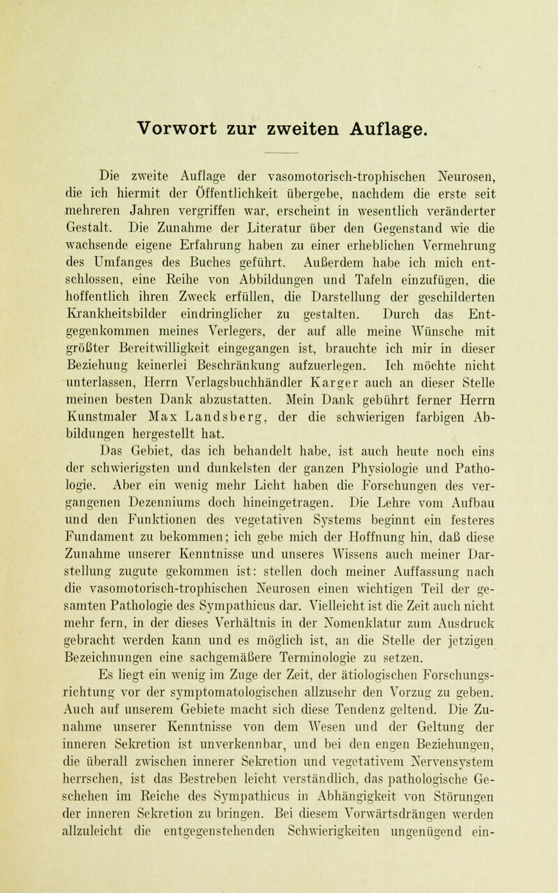 Vorwort zur zweiten Auflage. Die zweite Auflage der vasomotorisch-trophischen Neurosen, die ich hiermit der Öffentlichkeit übergebe, nachdem die erste seit mehreren Jahren vergriffen war, erscheint in wesentlich veränderter Gestalt. Die Zunahme der Literatur über den Gegenstand wie die wachsende eigene Erfahrung haben zu einer erheblichen Vermehrung des Umfanges des Buches geführt. Außerdem habe ich mich ent- schlossen, eine Reihe von Abbildungen und Tafeln einzufügen, die hoffentlich ihren Zweck erfüllen, die Darstellung der geschilderten Krankheitsbilder eindringlicher zu gestalten. Durch das Ent- gegenkommen meines Verlegers, der auf alle meine Wünsche mit größter Bereitwilligkeit eingegangen ist, brauchte ich mir in dieser Beziehung keinerlei Beschränkung aufzuerlegen. Ich möchte nicht unterlassen, Herrn Verlagsbuchhändler Karger auch an dieser Stelle meinen besten Dank abzustatten. Mein Dank gebührt ferner Herrn Kunstmaler Max Landsberg, der die schwierigen farbigen Ab- bildungen hergestellt hat. Das Gebiet, das ich behandelt habe, ist auch heute noch eins der schwierigsten und dunkelsten der ganzen Physiologie und Patho- logie. Aber ein wenig mehr Licht haben die Forschungen des ver- gangenen Dezenniums doch hineingetragen. Die Lehre vom Aufbau und den Funktionen des vegetativen Systems beginnt ein festeres Fundament zu bekommen; ich gebe mich der Hoffnung hin, daß diese Zunahme unserer Kenntnisse und unseres Wissens auch meiner Dar- stellung zugute gekommen ist: stellen doch meiner Auffassung nach die vasomotorisch-trophischen Neurosen einen wichtigen Teil der ge- samten Pathologie des Sympathicus dar-. Vielleicht ist die Zeit auch nicht mehr fern, in der dieses Verhältnis in der Nomenklatur zum Ausdruck gebracht werden kann und es möglich ist, an die Stelle der jetzigen Bezeichnungen eine sachgemäßere Terminologie zu setzen. Es liegt ein wenig im Zuge der Zeit, der ätiologischen Forschungs- richtung vor der symptomatologischen allzusehr den Vorzug zu geben. Auch auf unserem Gebiete macht sich diese Tendenz geltend. Die Zu- nahme unserer Kenntnisse von dem Wesen und der Geltung der inneren Sekretion ist unverkennbar, und bei den engen Beziehungen, die überall zwischen innerer Sekretion und vegetativem Nervensystem herrschen, ist das Bestreben leicht verständlich, das pathologische Ge- schehen im Reiche des Sympathicus in Abhängigkeit von Störungen der inneren Sekretion zu bringen. Bei diesem Vorwärtsdrängen werden allzuleicht die entgegenstehenden Schwierigkeiten ungenügend ein-