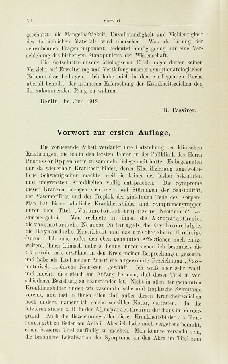 geschätzt: die Mangelhaftigkeit, Unvollständigkeit und Vieldeutigkeit des tatsächlichen Materials wird übersehen. Was als Lösung der schwebenden Fragen imponiert, bedeutet häufig genug nur eine Ver- schiebung des bisherigen Standpunktes der Wissenschaft. Die Fortschritte unserer ätiologischen Erfahrungen dürfen keinen Verzicht auf Erweiterung und Vertiefung unserer symptomatologischen Erkenntnisse bedingen. Ich habe mich in dem vorliegenden Buche überall bemüht, der intimeren Erforschung der Krankheitszeichen den ihr zukommenden Rang zu wahren. Berlin, im Juni 1912. E. Cassirer. Vorwort zur ersten Auflage. Die vorliegende Arbeit verdankt ihre Entstehung den klinischen Erfahrungen, die ich in den letzten Jahren in der Poliklinik des Herrn Professor Oppenheim zu sammeln Gelegenheit hatte. Es begegneten mir da wiederholt Krankheitsbilder, deren Klassifizierung ungewöhn- liche Schwierigkeiten machte, weil sie keiner der bisher bekannten und umgrenzten Krankheiten völlig entsprachen. Die Symptome dieser Kranken bezogen sich meist auf Störungen der Sensibilität, der Vasomotilität und der Trophik der gipfelnden Teile des Körpers. Man hat bisher ähnliche Krankheitsbilder und Symptomengruppen unter dem Titel „Vasomotorisch-trophische Neurosen zu- sammengefaßt. Man rechnete zu ihnen die Akroparästhesie, die vasomotorische Neurose Nothnagels, dieErythromelalgie, die Raynaudsche Krankheit und das umschriebene flüchtige Ödem. Ich habe außer den eben genannten Affektionen noch einige weitere, ihnen klinisch nahe stehende, unter denen ich besonders die Sklerodermie erwähne, in den Kreis meiner Besprechungen gezogen, und habe als Titel meiner Arbeit die altgewohnte Bezeichnung „Vaso- motorisch-trophische Neurosen gewählt. Ich weiß aber sehr wohl, und möchte dies gleich am Anfang betonen, daß dieser Titel in ver- schiedener Beziehung zu beanstanden ist. Nicht in allen der genannten Krankheitsbilder finden wir vasomotorische und trophische Symptome vereint, und fast in ihnen allen sind außer diesen Krankheitszeichen noch andere, namentlich solche sensibler Natur, vertreten. Ja, die letzteren stehen z. B. in den Akroparaesthesien durchaus im Vorder- grund. Auch die Bezeichnung aller dieser Krankheitsbilder als Neu- rosen gibt zu Bedenken Anlaß. Aber ich habe mich vergebens bemüht, einen besseren Titel ausfindig zu machen. Man könnte versucht sein, die besondere Lokalisation der Symptome an den Akra im Titel zum