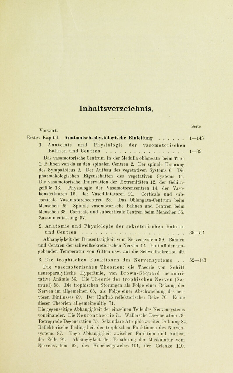 Inhaltsverzeichnis. Seite Vorwort. Erstes Kapitel. Anatomisch-physiologische Einleitung 1—143 1. Anatomie und Physiologie der vasomotorischen Bahnen und Centren ... 1—39 Das vasomotorische Centrum in der Medulla oblongata beim Tiere 1. Bahnen von da zu den spinalen Centren 2. Der spinale Ursprung des Sympathicus 2. Der Aufbau des vegetativen Systems 6. Die pharmakologischen Eigenschaften des vegetativen Systems 11. Die vasomotorische Innervation der Extremitäten 12, der Gehirn- gefäße 13. Physiologie der Vasomotorencentren 14, der Vaso- konstriktoren 16, der Vasodilatatoren 21. Corticale und sub- corticale Vasomotorencentren 23. Das Oblongata-Centrum beim Menschen 25. Spinale vasomotorische Bahnen und Centren beim Menschen 33. Corticale und subcorticale Centren beim Menschen 35. Zusammenfassung 37. 2. Anatomie und Physiologie der sekretorischen Bahnen und Centren 39—52 Abhängigkeit der Drüsentätigkeit vom Nervensystem 39. Bahnen und Centren der schweißsekretorischen Nerven 42. Einfluß der um- gebenden Temperatur von Giften usw. auf die Schweißsekretion 49. 3. Die trophischen Funktionen des Nervensystems . . 52—143 Die vasomotorischen Theorien: die Theorie von Schiff neuroparalytische Hyperämie, von Brown-Sequard neuroirri- tative Anämie 56. Die Theorie der trophischen Nerven (Sa- muel) 58. Die trophischen Störungen als Folge einer Reizung der Nerven im allgemeinen 68, als Folge einer Abschwächung des ner- vösen Einflusses 69. Der Einfluß reflektorischer Reize 70. Keine dieser Theorien allgemeingültig 71. Die gegenseitige Abhängigkeit der einzelnen Teile des Nervensystems voneinander. Die Neurontheorie 71. Wallersche Degeneration 73. Retrograde Degeneration 75. Sekundäre Atrophie zweiter Ordnung 84. Reflektorische Bedingtheit der trophischen Funktionen des Nerven- systems 87. Enge Abhängigkeit zwischen Funktion und Aufbau der Zelle 91. Abhängigkeit der Ernährung der Muskulatur vom Nervensystem 92, des Knochengewebes 101, der Gelenke 110,