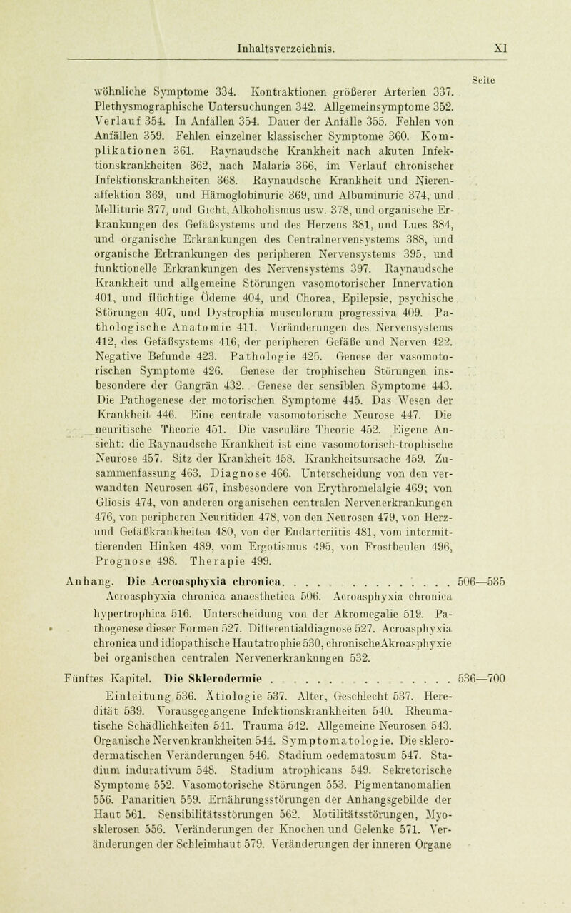 Seite wohnliche Symptome 334. Kontraktionen größerer Arterien 337. Plethysmographische Untersuchungen 342. Allgemeinsymptome 352. Verlauf 354. In Anfällen 354. Dauer der Anfälle 355. Fehlen von Anfällen 359. Fehlen einzelner klassischer Symptome 360. Kom- plikationen 361. Raynaudsche Krankheit nach akuten Infek- tionskrankheiten 362, nach Malaria 366, im Verlauf chronischer Infektionskrankheiten 368. Raynaudsche Krankheit und Nieren- affektion 369, und Hämoglobinurie 369, und Albuminurie 374, und Melliturie 377, und Gicht, Alkoholismus usw. 378, und organische Er- krankungen des Gefäßsystems und des Herzens 381, und Lues 384, und organische Erkrankungen des Centralnervensystems 388, und organische Erkrankungen des peripheren Nervensystems 395, und funktionelle Erkrankungen des Nervensystems 397. Raynaudsche Krankheit und allgemeine Störungen vasomotorischer Innervation 401, und flüchtige Ödeme 404, und Chorea, Epilepsie, psychische Störungen 407, und Dystrophia musculorum progressiva 409. Pa- thologische Anatomie 411. Veränderungen des Nervensystems 412, des Gefäßsystems 416, der peripheren Gefäße und Nerven 422. Negative Befunde 423. Pathologie 425. Genese der vasomoto- rischen Symptome 426. Genese der trophischen Störungen ins- besondere der Gangrän 432. Genese der sensiblen Symptome 443. Die Pathogenese der motorischen Symptome 445. Das Wesen der Krankheit 446. Eine centrale vasomotorische Neurose 447. Die neuritische Theorie 451. Die vasculäre Theorie 452. Eigene An- sicht: die Raynaudsche Krankheit ist eine vasomotorisch-trophische Neurose 457. Sitz der Krankheit 458. Krankheitsursache 459. Zu- sammenfassung 463. Diagnose 466. Unterscheidung von den ver- wandten Neurosen 467, insbesondere von Erythromelalgie 469; von Gliosis 474, von anderen organischen centralen Nervenerkrankungen 476, von peripheren Neuritiden 478, von den Neurosen 479, von Herz- und Gefäßkrankheiten 480, von der Endarteriitis 481, vom intermit- tierenden Hinken 489, vom Ergotismus 495, von Frostbeulen 496, Prognose 498. Therapie 499. Anhang. Die Acroasphyxia chronica. ... 506—535 Acroa-sphyxia chronica anaesthetica 506. Acroasphyxia chronica hypertrophiea 516. Unterscheidung von der Akromegalie 519. Pa- thogenese dieser Formen 527. Differentialdiagnose 527. Acroasphyxia chronica und idiopathische Hautatrophie 530, chronischeAkroasphyxie bei organischen centralen Nervenerkrankungen 532. Fünftes Kapitel. Die Sklerodermie 536—700 Einleitung 536. Ätiologie 537. Alter, Geschlecht 537. Here- dität 539. Vorausgegangene Infektionskrankheiten 540. Rheuma- tische Schädlichkeiten 541. Trauma 542. Allgemeine Neurosen 543. Organische Nervenkrankheiten 544. Symptomatologie. Diesklero- dermatischen Veränderungen 546. Stadium oedematosuni 547. Sta- dium indurativum 548. Stadium atrophicans 549. Sekretorische Symptome 552. Vasomotorische Störungen 553. Pigmentanomalien 556. Panaritien 559. Ernährungsstörungen der Anhangsgebilde der Haut 561. Sensibilitätsstörungen 562. Motilitätsstörungen, Myo- sklerosen 556. Veränderungen der Knochen und Gelenke 571. Ver- änderungen der Schleimhaut 579. Veränderungen der inneren Organe