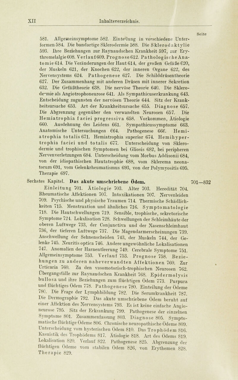 Seite 58]. Allgeaieinsymptome 582. Einteilung in verschiedene Unter- formen 584. Die bandartige Sklerodermie 588. Die Sklerodaktylie 593. Ihre Beziehungen zur Raynaudschen Krankheit 597, zur Ery- thromelalgie 608. Verlauf 609. Prognose 612. Pathologische Ana- tomie614. Die Veränderungen der Haut 614, der großen Gefäße 620, der Muskeln 62], der Knochen 622, der inneren Organe 622, des Nervensystems 624. Pathogenese 627. Die Schilddrüsentheorie 627. Der Zusammenhang mit anderen Drüsen mit innerer Sekretion 632. Die Gefäßtheorie 638. Die nervöse Theorie 640. Die Sklero- de-mie als Angiotrophoneurose 641. Als Sympathicuserkrankung 643. Entscheidung zugunsten der nervösen Theorie 644. Sitz der Krank- heitsursache 653. Art der Krankheitsursache 655. Diagnose 657. Die Abgrenzung gegenüber den verwandten Neurosen 657. Die Hemiatrophia f aciei progressiva 658. Vorkommen, Ätiologie 660. Ausdehnung des Leidens 661. Sympathieussymptome 663. Anatomische Untersuchungen 664. Pathogenese 666. Hemi- atrophia totalis 671. Hemiatrophia superior 674. Hemihyper- trophia faciei und totalis 677. Unterscheidung von Sklero- dermie und trophischen Symptomen bei Gliosis 682, bei peripheren Nervenverletzungen 684. Unterscheidung vom Morbus Addisonii 684, von der idiopathischen Hautatrophie 688, vom Sklerema neona- torum 691, vom Gelenkrheumatismus 693, von der Polymyositis 695. Therapie 697. Sechstes Kapitel. Das akute umschriebene Ödem. 701—832 Einleitung 701. Ätiologie 703. Alter 703. Heredität 704. Rheumatische Affektionen 707. Intoxikationen 707. Nervenleiden 709. Psychische und physische Traumen 714. Thermische Schädlich- keiten 715. Menstruation und ähnliches 716. Symptomatologie 718. Die Hautschwellungen 719. Sensible, trophische, sekretorische Symptome 724. Lokalisation 728. Schwellungen der Schleimhäute der oberen Luftwege 733, der Conjunctiva und der Nasenschleimhaut 736, der tieferen Luftwege 737. Die Magendarmerscheinungen 739. Anschwellung der Sehnenscheiden 743, der Muskeln 744, der Ge- lenke 745. Neuritis optica 746. Andere ungewöhnliche Lokalisationen 747. Anomalien der Harnentleerung 749. Cerebrale Symptome 751. Allgemeinsymptome 753. Verlauf 753. Prognose 758. Bezie- hungen zu anderen naheverwandten Affektionen 760. Zur Urticaria 760. Zu den vasomotorisch-trophischen Neurosen 762. Übergangsfälle zur Raynaudschen Krankheit 768. Epidermolysis bullosa und ihre Beziehungen zum flüchtigen Ödem 773. Purpura und flüchtiges Ödem 778. Pathogenese 780. Einteilung der Ödeme 780. Die Frage der Lymphbildung 782. Die Serumkrankheit 787. Die Dermographie 792. Das akute umschriebene Ödem beruht auf einer Affektion des Nervensystems 793. Es ist keine einfache Angio- neurose 795. Sitz der Erkrankung 799. Pathogenese der einzelnen Symptome 801. Zusammenfassung 803. Diagnose 805. Sympto- matische flüchtige Ödeme 806. Chronische neuropathische Ödeme 809. Unterscheidung vom hysterischen Ödem 810. Das Trophödem 816. Kasuistik des Trophödems 817. Ätiologie 818. Art des Ödems 819. Lokalisation 820. Verlauf 822. Pathogenese 825. Abgrenzung der flüchtigen Ödeme vom stabilen Ödem 826, von Erythemen 828 Therapie 829.