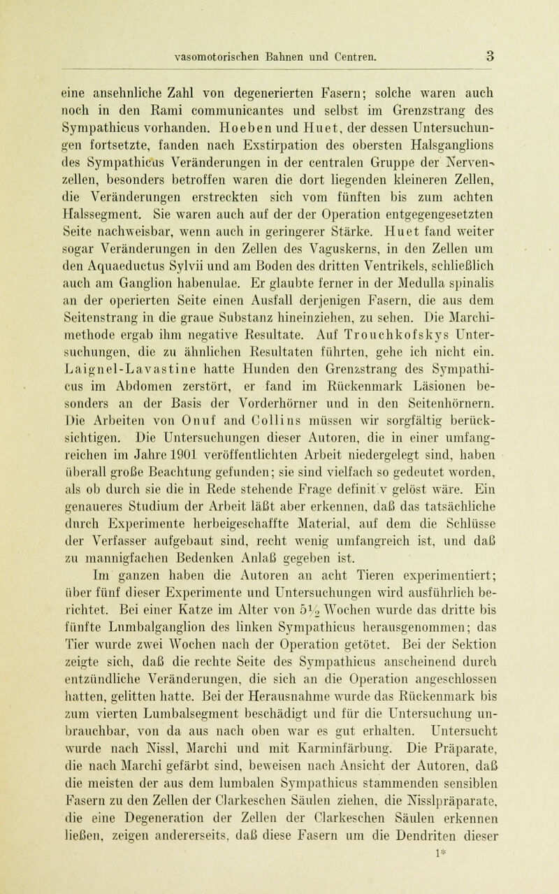 eine ansehnliche Zahl von degenerierten Fasern; solche waren auch noch in den Rami communicantes und selbst im Grenzstrang des Sympathicus vorhanden. Ho eben und Hu et, der dessen Untersuchun- gen fortsetzte, fanden nach Exstirpation des obersten Halsganglions des Sympathicus Veränderungen in der centralen Gruppe der Nerven-» zellen, besonders betroffen waren die dort liegenden kleineren Zellen, die Veränderungen erstreckten sich vom fünften bis zum achten Halssegment. Sie waren auch auf der der Operation entgegengesetzten Seite nachweisbar, wenn auch in geringerer Stärke. Hu et fand weiter sogar Veränderungen in den Zellen des Vaguskerns, in den Zellen um den Aquaeductus Sylvii und am Boden des dritten Ventrikels, schließlich auch am Ganglion habenulae. Er glaubte ferner in der Medulla spinalis an der operierten Seite einen Ausfall derjenigen Fasern, die aus dem Seitenstrang in die graue Substanz hineinziehen, zu sehen. Die Marchi- methode ergab ihm negative Resultate. Auf Trouchkofskys Unter- suchungen, die zu ähnlichen Resultaten führten, gehe ich nicht ein. Laignel-Lavastine hatte Hunden den Grenzstrang des Sympathi- cus im Abdomen zerstört, er fand im Rückenmark Läsionen be- sonders an der Basis der Vorderhörner und in den Seitenhörnern. Die Arbeiten von Onuf and Collins müssen wir sorgfältig berück- sichtigen. Die Untersuchungen dieser Autoren, die in einer umfang- reichen im Jahre 1901 veröffentlichten Arbeit niedergelegt sind, haben überall große Beachtung gefunden; sie sind vielfach so gedeutet worden, als ob durch sie die in Rede stehende Frage definit v gelöst wäre. Ein genaueres Studium der Arbeit läßt aber erkennen, daß das tatsächliche durch Experimente herbeigeschaffte Material, auf dem die Schlüsse der Verfasser aufgebaut sind, recht wenig umfangreich ist, und daß zu mannigfachen Bedenken Anlaß gegeben ist. Im ganzen haben die Autoren an acht Tieren experimentiert; über fünf dieser Experimente und Untersuchungen wird ausführlich be- richtet. Bei einer Katze im Alter von 5% Wochen wurde das dritte bis fünfte Lnmbalganglion des linken Sympathicus herausgenommen; das Tier wurde zwei AVochen nach der Operation getötet. Bei der Sektion zeigte sich, daß die rechte Seite des Sympathicus anscheinend durch entzündliche Veränderungen, die sich an die Operation angeschlossen hatten, gelitten hatte. Bei der Herausnahme wurde das Rückenmark bis zum vierten Lumbaisegment beschädigt und für die Untersuchung un- brauchbar, von da aus nach oben war es gut erhalten. Untersucht wurde nach Nissl, Marchi und mit Karminfärbung. Die Präparate, die nach Marchi gefärbt sind, beweisen nach Ansicht der Autoren, daß die meisten der aus dem lumbalen Sympathicus stammenden sensiblen Fasern zu den Zellen der Glarkeschen Säulen ziehen, die Nisslpräparate, die eine Degeneration der Zellen der Clarkeschen Säulen erkennen ließen, zeigen andererseits, daß diese Fasern um die Dendriten dieser 1*