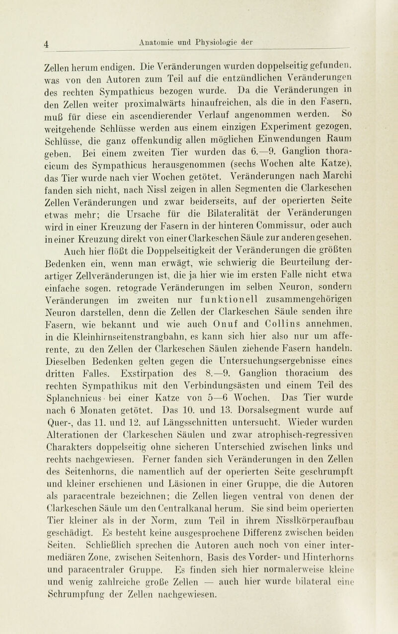 Zellen herum endigen. Die Veränderungen wurden doppelseitig gefunden, was von den Autoren zum Teil auf die entzündlichen Veränderungen des rechten Sympathicus bezogen wurde. Da die Veränderungen in den Zellen weiter proximalwärts hinaufreichen, als die in den Fasern, muß für diese ein ascendierender Verlauf angenommen werden. So weitgehende Schlüsse werden aus einem einzigen Experiment gezogen. Schlüsse, die ganz offenkundig allen möglichen Einwendungen Raum geben. Bei einem zweiten Tier wurden das 6.-9. Ganglion thora- cicum des Sympathicus herausgenommen (sechs Wochen alte Katze), das Tier wurde nach vier Wochen getötet, Veränderungen nach Marchi fanden sich nicht, nach Nissl zeigen in allen Segmenten die Clarkeschen Zellen Veränderungen und zwar beiderseits, auf der operierten Seite etwas mehr; die Ursache für die Bilateralität der Veränderungen wird in einer Kreuzung der Fasern in der hinteren Commissur, oder auch in einer Kreuzung direkt von einer Clarkeschen Säule zur anderen gesehen. Auch hier flößt die Doppelseitigkeit der Veränderungen die größten Bedenken ein, wenn man erwägt, wie schwierig die Beurteilung der- artiger Zellveränderungen ist, die ja hier wie im ersten Falle nicht etwa einfache sogen, retograde Veränderungen im selben Neuron, sondern Veränderungen im zweiten nur funktionell zusammengehörigen Neuron darstellen, denn die Zellen der Clarkeschen Säule senden ihre Fasern, wie bekannt und wie auch Onuf and Collins annehmen, in die Kleinhirnseitenstrangbahn, es kann sich hier also nur um affe- rente, zu den Zellen der Clarkeschen Säulen ziehende Fasern handeln. Dieselben Bedenken gelten gegen die Untersuchungsergebnisse eines dritten Falles. Exstirpation des 8.-9. Ganglion thoracium des rechten Sympathikus mit den Verbindungsästen und einem Teil des Splanchnicus bei einer Katze von 5—6 Wochen. Das Tier wurde nach 6 Monaten getötet. Das 10. und 13. Dorsalsegment wurde auf Quer-, das 11. und 12. auf Längsschnitten untersucht. Wieder wurden Alterationen der Clarkeschen Säulen und zwar atrophisch-regressiven Charakters doppelseitig ohne sicheren Unterschied zwischen links und rechts nachgewiesen. Ferner fanden sich Veränderungen in den Zellen des Seitenhorns, die namentlich auf der operierten Seite geschrumpft und kleiner erschienen und Läsionen in einer Gruppe, die die Autoren als paracentrale bezeichnen; die Zellen liegen ventral von denen der Clarkeschen Säule um den Centralkanal herum. Sie sind beim operierten Tier kleiner als in der Norm, zum Teil in ihrem Nisslkörperaufbau geschädigt. Es besteht keine ausgesprochene Differenz zwischen beiden Seiten. Schließlich sprechen die Autoren auch noch von einer inter- mediären Zone, zwischen Seitenhorn, Basis des Vorder- und Hinterhorns und paracentraler Gruppe. Es finden sich hier normalerweise klein und wenig zahlreiche große Zellen — auch hier wurde bilateral eine Schrumpfung der Zellen nachgewiesen. e