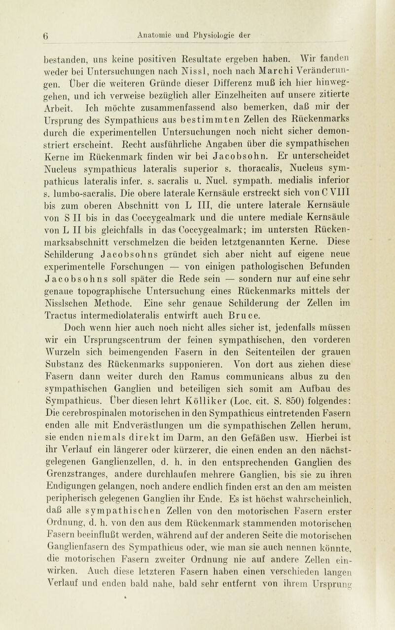 bestanden, uns keine positiven Resultate ergeben haben. Wir fanden weder bei Untersuchungen nach Nissl, noch nach Marchi Veränderun- gen. Über die weiteren Gründe dieser Differenz muß ich hier hinweg- gehen, und ich verweise bezüglich aller Einzelheiten auf unsere zitierte Arbeit. Ich möchte zusammenfassend also bemerken, daß mir der Ursprung des Sympathicus aus bestimmten Zellen des Rückenmarks durch die experimentellen Untersuchungen noch nicht sicher demon- striert erscheint. Recht ausführliche Angaben über die sympathischen Kerne im Rückenmark finden wir bei Jacobsohn. Er unterscheidet Nucleus sympathicus lateralis superior s. thoracalis, Nucleus sym- pathicus lateralis infer. s. sacralis u. Nucl. sympath. medialis inferior s. lumbo-sacralis. Die obere laterale Kernsäule erstreckt sich von C VIII bis zum oberen Abschnitt von L III, die untere laterale Kernsäule von S II bis in das Coccygealmark und die untere mediale Kernsäule von L II bis gleichfalls in das Coccygealmark; im untersten Rücken- marksabschnitt verschmelzen die beiden letztgenannten Kerne. Diese Schilderung Jacobsohns gründet sich aber nicht auf eigene neue experimentelle Forschungen — von einigen pathologischen Befunden Jacobsohns soll später die Rede sein — sondern nur auf eine sehr genaue topographische Untersuchung eines Rückenmarks mittels der Msslschen Methode. Eine sehr genaue Schilderung der Zellen im Tractus intermediolateralis entwirft auch Bruce. Doch wenn hier auch noch nicht alles sicher ist, jedenfalls müssen wir ein Ursprungscentrum der feinen sympathischen, den vorderen Wurzeln sich beimengenden Fasern in den Seitenteilen der grauen Substanz des Rückenmarks supponieren. Von dort aus ziehen diese Fasern dann weiter durch den Ramus communicans albus zu den sympathischen Ganglien und beteiligen sich somit am Aufbau des Sympathicus. Über diesen lehrt Kölliker (Loc. cit. S. 850) folgendes: Die cerebrospinalen motorischen in den Sympathicus eintretenden Fasern enden alle mit Endverästlungen um die sympathischen Zellen herum, sie enden niemals direkt im Darm, an den Gefäßen usw. Hierbei ist ihr Verlauf ein längerer oder kürzerer, die einen enden an den nächst- gelegenen Ganglienzellen, d. h. in den entsprechenden Ganglien des Grenzstranges, andere durchlaufen mehrere Ganglien, bis sie zu ihren Endigungen gelangen, noch andere endlich finden erst an den am meisten peripherisch gelegenen Ganglien ihr Ende. Es ist höchst wahrscheinlich, daß alle sympathischen Zellen von den motorischen Fasern erster Ordnung, d. h. von den aus dem Rückenmark stammenden motorischen Fasern beeinflußt werden, während auf der anderen Seite die motorischen Ganglienfasern des Sympathicus oder, wie man sie auch nennen könnte, die motorischen Fasern zweiter Ordnung nie auf andere Zellen ein- wirken. Auch diese letzteren Fasern haben einen verschieden langen Verlauf und enden bald nahe, bald sehr entfernt von ihrem Ursprung