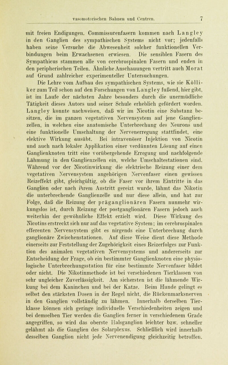 mit freien Endigungen. Commissurenfasern kommen nach Langley in den Ganglien des sympathischen Systems nicht vor; jedenfalls haben seine Versuche die Abwesenheit solcher funktionellen Ver- bindungen beim Erwachsenen erwiesen. Die sensiblen Fasern des Sympathicus stammen alle von cerebrospinalen Fasern und enden in den peripherischen Teilen. Ähnliche Anschauungen vertritt auch Morat auf Grund zahlreicher experimenteller Untersuchungen. Die Lehre vom Aufbau des sympathischen Systems, wie sie Kölli- ker zum Teil schon auf den Forschungen von Langley fußend, hier gibt, ist im Laufe der nächsten Jahre besonders durch die unermüdliche Tätigkeit dieses Autors und seiner Schule erheblich gefördert worden. Langley konnte nachweisen, daß wir im Nicotin eine Substanz be- sitzen, die im ganzen vegetativen Nervensystem auf jene Ganglien- zellen, in welchen eine anatomische Unterbrechung des Xeurons und eine funktionelle Umschaltung der Nervenerregung stattfindet, eine elektive Wirkung ausübt. Bei intravenöser Injektion von Nicotin und auch nach lokaler Applikation einer verdünnten Lösung auf einen Ganglienknoten tritt eine vorübergehende Erregung und nachfolgende Lähmung in den Ganglienzellen ein, welche Umschaltestationen sind. AVährend vor der Nicotinwirkung die elektrische Reizung einer dem vegetativen Xervensystem angehörigen Nervenfaser einen gewissen Reizeffekt gibt, gleichgültig, ob die Faser vor ihrem Eintritte in das Ganglion oder nach ihrem Austritt gereizt wurde, lähmt das Nikotin die unterbrechende Ganglienzelle und nur diese allein, und hat zur Folge, daß die Reizung der präganglionären Fasern nunmehr wir- kungslos ist, durch Reizung der postganglionären Fasern jedoch auch weiterhin der gewöhnliche Effekt erzielt wird. Diese Wirkung des Nicotins erstreckt sich nur auf das vegetative System; im cerebrospinalen efferenten Nervensystem gibt es nirgends eine Unterbrechung durch ganglionäre Zwischenstationen. Auf diese Weise dient diese Methode einerseits zur Feststellung der Zugehörigkeit eines Reizerfolges zur Funk- tion des animalen vegetativen Nervensj'stems und andererseits zur Entscheidung der Frage, ob ein bestimmter Ganglienknoten eine physio- logische Unterbrechungsstation für eine bestimmte Nervenfaser bildet oder nicht. Die Nikotinmethode ist bei verschiedenen Tierklassen von sehr ungleicher Zuverlässigkeit. Am sichersten ist die lähmende Wir- kung bei dem Kaninchen und bei der Katze. Beim Hunde gelingt es selbst den stärksten Dosen in der Regel nicht, die Rückenmarksnerven in den Ganglien vollständig zu lähmen. Innerhalb derselben Tier- klasse können sich geringe individuelle Verschiedenheiten zeigen und bei demselben Tier werden die Ganglien ferner in verschiedenem Grade angegriffen, so wird das oberste Iialsganglion leichter bzw. schneller gelähmt als die Ganglien des Solarplexus. Schließlich wird innerhalb desselben Ganglion nicht jede Nervenendigung gleichzeitig betroffen.