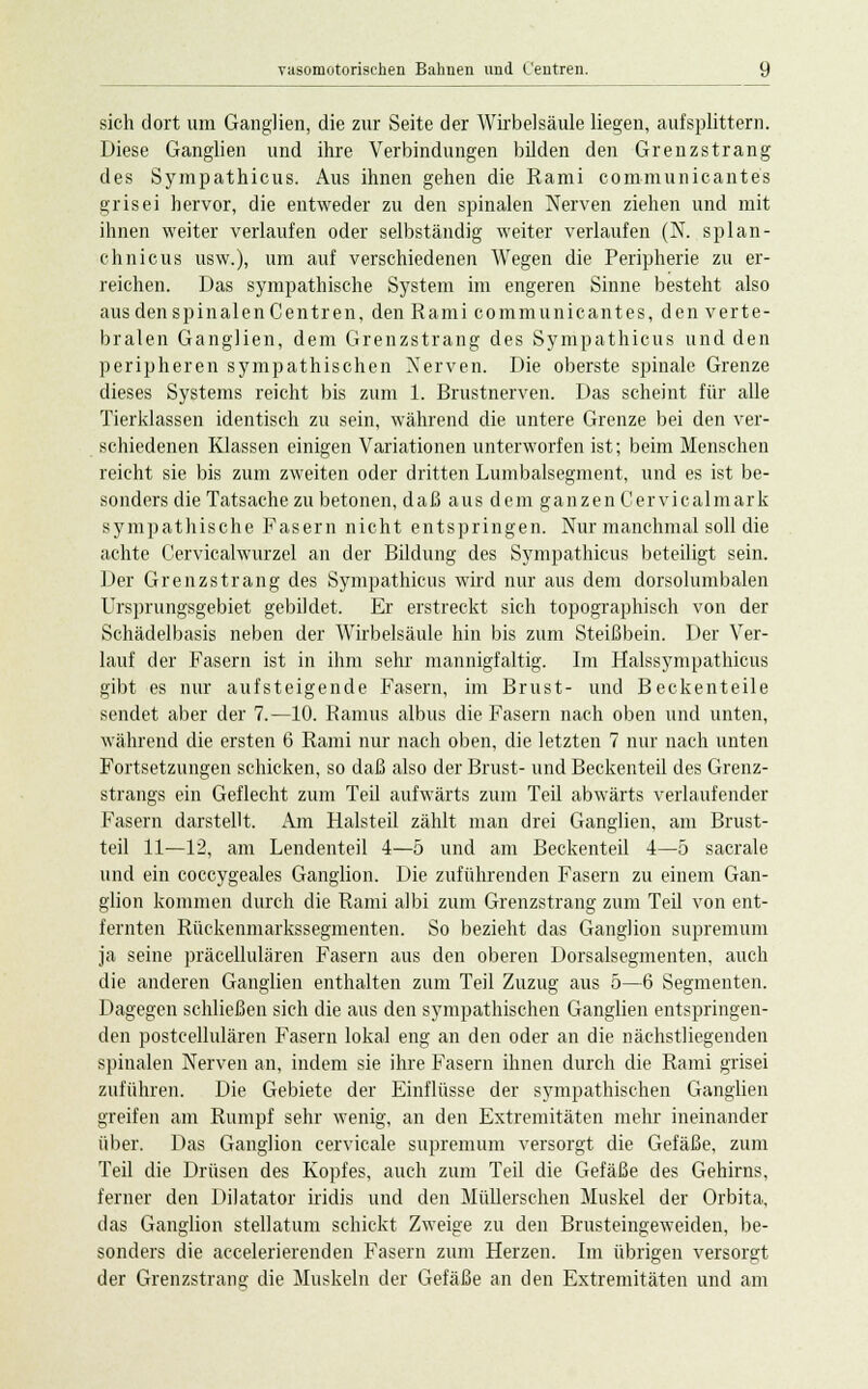 sich dort um Ganglien, die zur Seite der Wirbelsäule liegen, aufsplittern. Diese Ganglien und ihre Verbindungen bilden den Grenzstrang des Sympathicus. Aus ihnen gehen die Rami communicantes grisei hervor, die entweder zu den spinalen Nerven ziehen und mit ihnen weiter verlaufen oder selbständig weiter verlaufen (N. splan- chnicus usw.), um auf verschiedenen Wegen die Peripherie zu er- reichen. Das sympathische System im engeren Sinne besteht also aus den spinalen Centren, den Rami communicantes, den verte- bralen Ganglien, dem Grenzstrang des Sympathicus und den peripheren sympathischen Nerven. Die oberste spinale Grenze dieses Systems reicht bis zum 1. Brustnerven. Das scheint für alle Tierklassen identisch zu sein, während die untere Grenze bei den ver- schiedenen Klassen einigen Variationen unterworfen ist; beim Menschen reicht sie bis zum zweiten oder dritten Lumbaisegment, und es ist be- sonders die Tatsache zu betonen, daß aus dem ganzen Cervicalmark sympathische Fasern nicht entspringen. Nur manchmal soll die achte Cervicalwurzel an der Bildung des Sympathicus beteiligt sein. Der Grenzstrang des Sympathicus wird nur aus dem dorsolumbalen Ursprungsgebiet gebildet. Er erstreckt sich topographisch von der Schädelbasis neben der Wirbelsäule hin bis zum Steißbein. Der Ver- lauf der Fasern ist in ihm sehr mannigfaltig. Im Halssympathicus gibt es nur aufsteigende Fasern, im Brust- und Beckenteile sendet aber der 7.—10. Ramus albus die Fasern nach oben und unten, während die ersten 6 Rami nur nach oben, die letzten 7 nur nach unten Fortsetzungen schicken, so daß also der Brust- und Beckenteil des Grenz- strangs ein Geflecht zum Teil aufwärts zum Teil abwärts verlaufender Fasern darstellt. Am Halsteil zählt man drei Ganglien, am Brust- teil 11—12, am Lendenteil 4—5 und am Beckenteil 4—5 sacrale und ein coccygeales Ganglion. Die zuführenden Fasern zu einem Gan- glion kommen durch die Rami albi zum Grenzstrang zum Teil von ent- fernten Rückenmarkssegmenten. So bezieht das Ganglion supremum ja seine präcellulären Fasern aus den oberen Dorsalsegmenten, auch die anderen Ganglien enthalten zum Teil Zuzug aus 5—6 Segmenten. Dagegen schließen sich die aus den sympathischen Ganglien entspringen- den postcellulären Fasern lokal eng an den oder an die nächstliegenden spinalen Nerven an, indem sie ihre Fasern ihnen durch die Rami grisei zuführen. Die Gebiete der Einflüsse der sympathischen Ganglien greifen am Rumpf sehr wenig, an den Extremitäten mehr ineinander über. Das Ganglion cervicale supremum versorgt die Gefäße, zum Teil die Drüsen des Kopfes, auch zum Teil die Gefäße des Gehirns, ferner den Dilatator iridis und den Müllerschen Muskel der Orbita, das Ganglion stellatum schickt Zweige zu den Brusteingeweiden, be- sonders die accelerierenden Fasern zum Herzen. Im übrigen versorgt der Grenzstrang die Muskeln der Gefäße an den Extremitäten und am