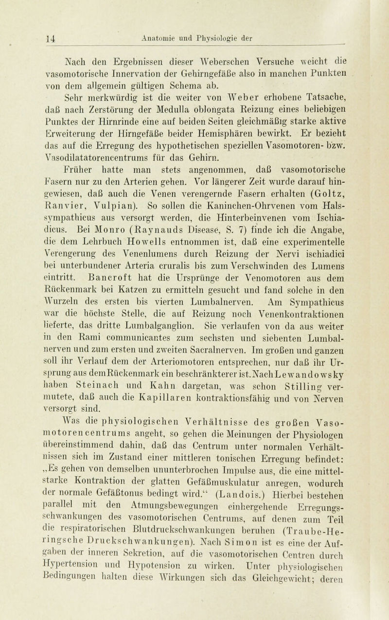 Nach den Ergebnissen dieser Weberschen Versuche weicht die vasomotorische Innervation der Gehirngefäße also in manchen Punkten von dem allgemein gültigen Schema ab. Sehr merkwürdig ist die wreiter von Weber erhobene Tatsache, daß nach Zerstörung der Medulla oblongata Reizung eines beliebigen Punktes der Hirnrinde eine auf beiden Seiten gleichmäßig starke aktive Erweiterung der Hirngefäße beider Hemisphären bewirkt. Er bezieht das auf die Erregung des hypothetischen speziellen Vasomotoren- bzw. Vasodilatatorencentrums für das Gehirn. Früher hatte man stets angenommen, daß vasomotorische Fasern nur zu den Arterien gehen. Vor längerer Zeit wurde darauf hin- gewiesen, daß auch die Venen verengernde Fasern erhalten (Goltz, Ranvier, Vulpian). So sollen die Kaninchen-Ohrvenen vom Hals- sympathicüs aus versorgt werden, die Hinterbeinvenen vom Ischia- dicus. Bei Monro (Raynauds Disease, S. 7) finde ich die Angabe, die dem Lehrbuch Howells entnommen ist, daß eine experimentelle Verengerung des Venenlumens durch Reizung der Nervi ischiadici bei unterbundener Arteria cruralis bis zum Verschwinden des Lumens eintritt. Bancroft hat die Ursprünge der Venomotoren aus dem Rückenmark bei Katzen zu ermitteln gesucht und fand solche in den Wurzeln des ersten bis vierten Lumbalnerven. Am Sympathicus war die höchste Stelle, die auf Reizung noch Venenkontraktionen lieferte, das dritte Lumbaiganglion. Sie verlaufen von da aus weiter in den Rami communicantes zum sechsten und siebenten Lumbal- nerven und zum ersten und zweiten Sacralnerven. Im großen und ganzen soll ihr Verlauf dem der Arteriomotoren entsprechen, nur daß ihr Ur- sprung aus demRückenmark ein beschränkterer ist.NachLewandowsky haben Steinach und Kahn dargetan, was schon Stilling ver- mutete, daß auch die Kapillaren kontraktionsfähig und von Nerven versorgt sind. Was die physiologischen Verhältnisse des großen Vaso- motoren centrums angeht, so gehen die Meinungen der Physiologen übereinstimmend dahin, daß das Centrum unter normalen Verhält- nissen sich im Zustand einer mittleren tonischen Erregung befindet: „Es gehen von demselben ununterbrochen Impulse aus, die eine mittel- starke Kontraktion der glatten Gefäßmuskulatur anregen, wodurch der normale Gefäßtonus bedingt wird. (Landois.) Hierbei bestehen parallel mit den Atmungsbewegungen einhergehende Erregungs- schwankungen des vasomotorischen Centrums, auf denen zum Teil die respiratorischen Blutdruckschwankungen beruhen (Traube-He- rings che Druck-Schwankungen). Nach Simon ist es eine der Auf- gaben der inneren Sekretion, auf die vasomotorischen Centren durch Hypertension und Hypotension zu wirken. Unter physiologischen Bedingungen halten diese Wirkungen sich das Gleichgewicht; deren