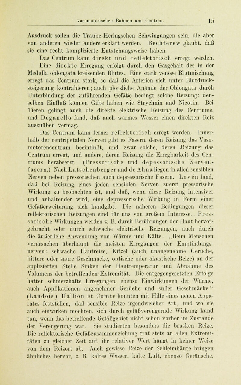 Ausdruck sollen die Traube-Heringschen Schwingungen sein, die aber von anderen wieder anders erklärt werden. Bechterew glaubt, daß sie eine recht komplizierte Entstehungsweise haben. Das Centrum kann direkt und reflektorisch erregt werden. Eine direkte Erregung erfolgt durch den Gasgehalt des in der Medulla oblongata kreisenden Blutes. Eine stark venöse Blutmischung erregt das Centrum stark, so daß die Arterien sich unter Blutdruck- steigerung kontrahieren; auch plötzliche Anämie der Oblongata durch Unterbindung der zuführenden Gefäße bedingt solche Reizung; den- selben Einfluß können Gifte haben wie Strychnin und Nicotin. Bei Tieren gelingt auch die direkte elektrische Reizung des Centrums, und Deganello fand, daß auch warmes Wasser einen direkten Reiz auszuüben vermag. Das Centrum kann ferner reflektorisch erregt werden. Inner- halb der centripetalen Nerven gibt es Fasern, deren Reizung das Vaso- motorencentrum beeinflußt, und zwar solche, deren Reizung das Centrum erregt, und andere, deren Reizung die Erregbarkeit des Cen- trums herabsetzt. (Pressorische und depessorische Nerven- fasern.) Nach Latschenbergerund de Ahnaliegen in allen sensiblen Nerven neben pressorischen auch depressorische Fasern. Loven fand, daß bei Reizung eines jeden sensiblen Nerven zuerst pressorische Wirkung zu beobachten ist, und daß, wenn diese Reizung intensiver und anhaltender wird, eine depressorische Wirkung in Form einer Gefäßerweiterung sich kundgibt. Die näheren Bedingungen dieser reflektorischen Reizungen sind für uns von großem Interesse. Pres- sorische Wirkungen werden z. B. durch Berührungen der Haut hervor- gebracht oder durch schwache elektrische Reizungen, auch durch die äußerliche Anwendung von Wärme und Kälte. ,,Beim Menschen verursachen überhaupt die meisten Erregungen der Empfindungs- nerven: schwache Hautreize, Kitzel (auch unangenehme Gerüche, bittere oder saure Geschmäcke, optische oder akustische Reize) an der applizierten Stelle Sinken der Hauttemperatur und Abnahme des Volumens der betreffenden Extremität. Die entgegengesetzten Erfolge hatten schmerzhafte Erregungen, ebenso Einwirkungen der Wärme, auch Applikationen angenehmer Gerüche und süßer Geschmäcke. (Landois.) Hallion et Comte konnten mit Hilfe eines neuen Appa- rates feststellen, daß sensible Reize irgendwelcher Art, und wo sie auch einwirken mochten, sich durch gefäßverengernde Wirkung kund tun, wenn das betreffende Gefäßgebiet nicht schon vorher im Zustande der Verengerung war. Sie studierten besonders die brüsken Reize. Die reflektorische Gefäßzusammenziehung trat stets an allen Extremi- täten zu gleicher Zeit auf, ihr relativer Wert hängt in keiner Weise von dem Reizort ab. Auch gewisse Reize der Schleimhäute bringen ähnliches hervor, z. B. kaltes Wasser, kalte Luft, ebenso Geräusche.