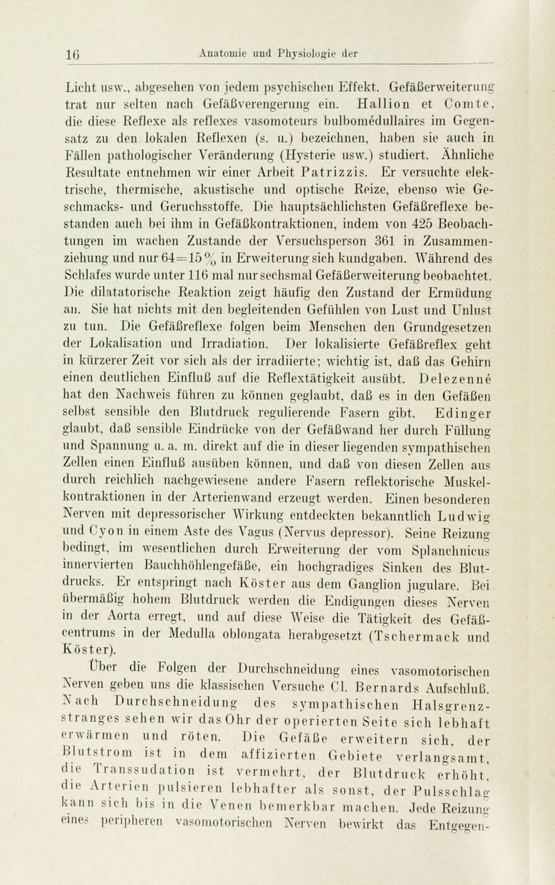 Licht usw., abgesehen von jedem psychischen Effekt. Gefäßerweiterung trat nur selten nach Gefäßverengerung' ein. Hallion et Comte, die diese Reflexe als reflexes vasomoteurs bulbomedullaires im Gegen- satz zu den lokalen Reflexen (s. u.) bezeichnen, haben sie auch in Fällen pathologischer Veränderung (Hysterie usw.) studiert. Ähnliche Resultate entnehmen wir einer Arbeit Patrizzis. Er versuchte elek- trische, thermische, akustische und optische Reize, ebenso wie Ge- schmacks- und Geruchsstoffe. Die hauptsächlichsten Gefäßreflexe be- standen auch bei ihm in Gefäßkontraktionen, indem von 425 Beobach- tungen im wachen Zustande der Versuchsperson 361 in Zusammen- ziehung und nur 64=15 % in Erweiterung sich kundgaben. Während des Schlafes wurde unter 116 mal nur sechsmal Gefäßerweiterung beobachtet. Die diktatorische Reaktion zeigt häufig den Zustand der Ermüdung an. Sie hat nichts mit den begleitenden Gefühlen von Lust und Unlust zu tun. Die Gefäßreflexe folgen beim Menschen den Grundgesetzen der Lokalisation und Irradiation. Der lokalisierte Gefäßreflex geht in kürzerer Zeit vor sich als der irradiierte; wichtig ist. daß das Gehirn einen deutlichen Einfluß auf die Reflextätigkeit ausübt. Delezenne hat den Nachweis führen zu können geglaubt, daß es in den Gefäßen selbst sensible den Blutdruck regulierende Fasern gibt. Edinger glaubt, daß sensible Eindrücke von der Gefäßwand her durch Füllung und Spannung u. a, m. direkt auf die in dieser liegenden sympathischen Zellen einen Einfluß ausüben können, und daß von diesen Zellen aus durch reichlich nachgewiesene andere Fasern reflektorische Muskel- kontraktionen in der Arterienwand erzeugt werden. Einen besonderen Nerven mit depressorischer Wirkung entdeckten bekanntlich Ludwig und Cyon in einem Aste des Vagus (Nervus depressor). Seine Reizung- bedingt, im wesentlichen durch Erweiterung der vom Splanchnicus innervierten Bauchhöhlengefäße, ein hochgradiges Sinken des Blut- drucks. Er entspringt nach Röster aus dem Ganglion jugulare. Bei übermäßig hohem Blutdruck werden die Endigungen dieses Nerven in der Aorta erregt, und auf diese Weise die Tätigkeit des Gefäß- centrums in der Medulla oblongata herabgesetzt (Tschermack und Köster). Über die Folgen der Durchschneidung eines vasomotorischen Nerven geben uns die klassischen Versuche Gl. Bernards Aufschluß. Nach Durchschneidung des sympathischen Halsgrenz- stranges sehen wir das Ohr der operierten Seite sich lebhaft erwärmen und röten. Die Gefäße erweitern sich, der Blutstrom ist in dem affizierten Gebiete verlangsamt, die Transsudation ist vermehrt, der Blutdruck erhöht' die Arterien pulsieren lebhafter als sonst, der Pulsschlag kann sich bis in die Venen bemerkbar machen. Jede Reizung eines peripheren vasomotorischen Nerven bewirkt das Entgegen^-