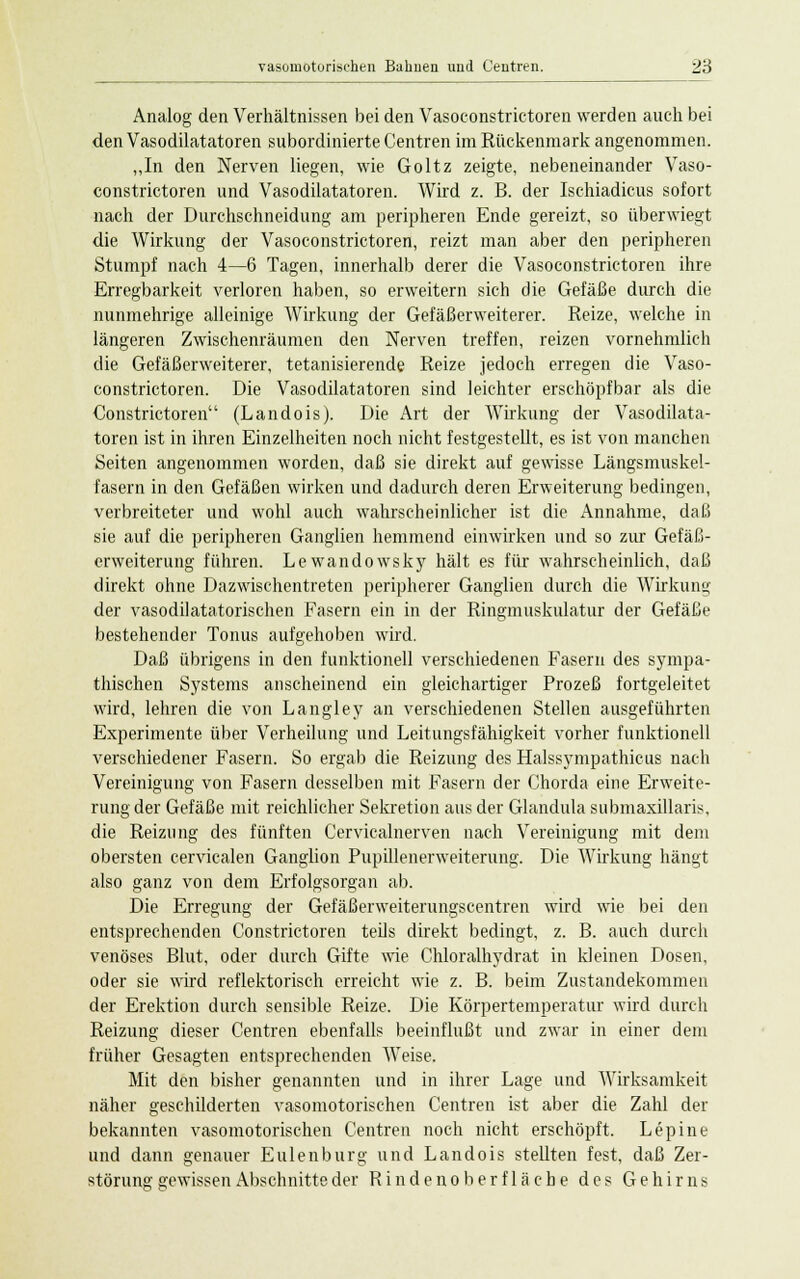 Analog den Verhältnissen bei den Vasoconstrictoren werden auch bei den Vasodilatatoren subordinierte Centren im Rückenmark angenommen. „In den Nerven liegen, wie Goltz zeigte, nebeneinander Vaso- constrictoren und Vasodilatatoren. Wird z. B. der Ischiadicus sofort nach der Durchschneidung am peripheren Ende gereizt, so überwiegt die Wirkung der Vasoconstrictoren, reizt man aber den peripheren Stumpf nach 4—6 Tagen, innerhalb derer die Vasoconstrictoren ihre Erregbarkeit verloren haben, so erweitern sich die Gefäße durch die nunmehrige alleinige Wirkung der Gefäßerweiterer. Reize, welche in längeren Zwischenräumen den Nerven treffen, reizen vornehmlich die Gefäßerweiterer, tetanisierende Reize jedoch erregen die Vaso- constrictoren. Die Vasodilatatoren sind leichter erschöpfbar als die Constrictoren (Landois). Die Art der Wirkung der Vasodilata- toren ist in ihren Einzelheiten noch nicht festgestellt, es ist von manchen Seiten angenommen worden, daß sie direkt auf gewisse Längsmuskel- fasern in den Gefäßen wirken und dadurch deren Erweiterung bedingen, verbreiteter und wohl auch wahrscheinlicher ist die Annahme, daß sie auf die peripheren Ganglien hemmend einwirken und so zur Gefäß- erweiterung führen. Lewandowsky hält es für wahrscheinlich, daß direkt ohne Dazwischentreten peripherer Ganglien durch die Wirkung der vasodilatatorischen Fasern ein in der Ringmuskulatur der Gefäße bestehender Tonus aufgehoben wird. Daß übrigens in den funktionell verschiedenen Fasern des sympa- thischen Systems anscheinend ein gleichartiger Prozeß fortgeleitet wird, lehren die von Langley an verschiedenen Stellen ausgeführten Experimente über Verheilung und Leitungsfähigkeit vorher funktionell verschiedener Fasern. So ergab die Reizung des Halssympathicus nach Vereinigung von Fasern desselben mit Fasern der Chorda eine Erweite- rung der Gefäße mit reichlicher Sekretion aus der Glandula submaxillaris, die Reizung des fünften Cervicalnerven nach Vereinigung mit dem obersten cervicalen Ganglion Pupillenerweiterung. Die Wirkung hängt also ganz von dem Erfolgsorgan ab. Die Erregung der Gefäßerweiterungscentren wird wie bei den entsprechenden Constrictoren teils direkt bedingt, z. B. auch durch venöses Blut, oder durch Gifte wie Chloralhydrat in kleinen Dosen, oder sie wird reflektorisch erreicht wie z. B. beim Zustandekommen der Erektion durch sensible Reize. Die Körpertemperatur wird durch Reizung dieser Centren ebenfalls beeinflußt und zwar in einer dem früher Gesagten entsprechenden Weise. Mit den bisher genannten und in ihrer Lage und Wirksamkeit näher geschilderten vasomotorischen Centren ist aber die Zahl der bekannten vasomotorischen Centren noch nicht erschöpft. Lepine und dann genauer Eulenburg und Landois stellten fest, daß Zer- störung gewissen Abschnitte der Rindenoberfläche des Gehirns