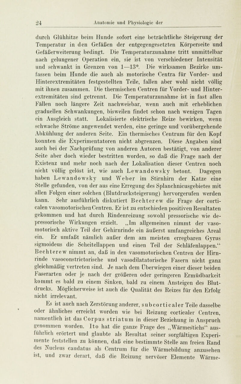 durch Glühhitze beim Hunde sofort eine beträchtliche Steigerung der Temperatur in den Gefäßen der entgegengesetzten Körperseite und Gefäßerweiterung bedingt. Die Temperaturzunahme tritt unmittelbar nach gelungener Operation ein, sie ist von verschiedener Intensität und schwankt in Grenzen von 1—13°. Die wirksamen Bezirke um- fassen beim Hunde die auch als motorische Centra für Vorder- und Hinterextremitäten festgestellten Teile, fallen aber wohl nicht völlig mit ihnen zusammen. Die thermischen Centren für Vorder- und Hinter- extremitäten sind getrennt. Die Temperaturzunahme ist in fast allen Fällen noch längere Zeit nachweisbar, wenn auch mit erheblichen graduellen Schwankungen, bisweilen findet schon nach wenigen Tagen ein Ausgleich statt. Lokalisierte elektrische Reize bewirken, wenn schwache Ströme angewendet werden, eine geringe und vorübergehende Abkühlung der anderen Seite. Ein thermisches Centrum für den Kopf konnten die Experimentatoren nicht abgrenzen. Diese Angaben sind auch bei der Nachprüfung von anderen Autoren bestätigt, von anderer Seite aber doch wieder bestritten worden, so daß die Frage nach der Existenz und mehr noch nach der Lokalisation dieser Centren noch nicht völlig gelöst ist, wie auch Lewandowsky betont. Dagegen haben Lewandowsky und Weber im Stirnhirn der Katze eine Stelle gefunden, von der aus eine Erregung des Splanchnicusgebietes mit allen Folgen einer solchen (Blutdrucksteigerung) hervorgerufen werden kann. Sehr ausführlich diskutiert Bechterew die Frage der corti- calen vasomotorischen Centren. Er ist zu entschieden positiven Resultaten gekommen und hat durch Rindenreizung sowohl pressorische wie de- pressorische Wirkungen erzielt. „Im allgemeinen nimmt der vaso- motorisch aktive Teil der Gehirnrinde ein äußerst umfangreiches Areal ein. Er umfaßt nämlich außer dem am meisten erregbaren Gyrus sigmoideus die Scheitellappen und einen Teil der Schläfenlappen. Bechterew nimmt an, daß in den vasomotorischen Centren der Hirn- rinde vasoconstrictorische und vasodilatatorische Fasern nicht ganz gleichmäßig vertreten sind. Je nach dem Überwiegen einer dieser beiden Faserarten oder je nach der größeren oder geringeren Ermüdbarkeit kommt es bald zu einem Sinken, bald zu einem Ansteigen des Blut- drucks. Möglicherweise ist auch die Qualität des Reizes für den Erfolg nicht irrelevant. Es ist auch nach Zerstörung anderer, subcorticaler Teile dasselbe oder ähnliches erreicht worden wie bei Reizung corticaler Centren, namentlich ist das Corpus striatum in dieser Beziehung in Anspruch genommen worden. Ito hat die ganze Frage des „Wärmestichs aus- führlich erörtert und glaubte als Resultat seiner sorgfältigen Experi- mente feststellen zu können, daß eine bestimmte Stelle am freien Rand des Nucleus caudatus als Centrum für die Wärmebildung anzusehen ist, und zwar derart, daß die Reizung nervöser Elemente Wärme-