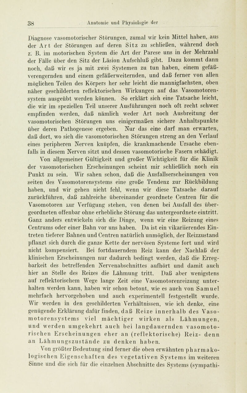 Diagnose vasomotorischer Störungen, zumal wir kein Mittel haben, aus der Art der Störungen auf deren Sitz zu schließen, während doch z. B. im motorischen System die Art der Parese uns in der Mehrzahl der Fälle über den Sitz der Läsion Aufschluß gibt. Dazu kommt dann noch, daß wir es ja mit zwei Systemen zu tun haben, einem gefäß- verengernden und einem gefäßerweiternden, und daß ferner von allen möglichen Teilen des Körpers her sehr leicht die mannigfachsten, oben näher geschilderten reflektorischen Wirkungen auf das Vasomotoren- system ausgeübt werden können. So erklärt sich eine Tatsache leicht, die wir im speziellen Teil unserer Ausführungen noch oft recht schwer empfinden werden, daß nämlich weder Art noch Ausbreitung der vasomotorischen Störungen uns einigermaßen sichere Anhaltspunkte über deren Pathogenese ergeben. Nur das eine darf man erwarten, daß dort, wo sich die vasomotorischen Störungen streng an den Verlauf eines peripheren Nerven knüpfen, die krankmachende Ursache eben- falls in diesem Nerven sitzt und dessen vasomotorische Fasern schädigt. Von allgemeiner Gültigkeit und großer Wichtigkeit für die Klinik der vasomotorischen Erscheinungen scheint mir schließlich noch ein Punkt zu sein. Wir sahen schon, daß die Ausfallserscheinungen von Seiten des Vasomotorensystems eine große Tendenz zur Rückbildung haben, und wir gehen nicht fehl, wenn wir diese Tatsache darauf zurückführen, daß zahlreiche übereinander geordnete Centren für die Vasomotoren zur Verfügung stehen, von denen bei Ausfall des über- geordneten offenbar ohne erhebliche Störung das untergeordnete eintritt. Ganz anders entwickeln sich die Dinge, wenn wir eine Reizung eines Centrums oder einer Bahn vor uns haben. Da ist ein vikariierendes Ein- treten tieferer Bahnen und Centren natürlich unmöglich, der Reizzustand pflanzt sich durch die ganze Kette der nervösen Systeme fort und wird nicht kompensiert. Bei fortdauerndem Reiz kann der Nachlaß der klinischen Erscheinungen nur dadurch bedingt werden, daß die Erreg- barkeit des betreffenden Nervenabschnittes aufhört und damit auch hier an Stelle des Reizes die Lähmung tritt. Daß aber wenigstens auf reflektorischem Wege lange Zeit eine Vasomotorenreizung unter- halten werden kann, haben wir schon betont, wie es auch von Samuel mehrfach hervorgehoben und auch experimentell festgestellt wurde. Wir werden in den geschilderten Verhältnissen, wie ich denke, eine genügende Erklärung dafür finden, daß Reize innerhalb des Vaso- motorensystems viel mächtiger wirken als Lähmungen, und werden umgekehrt auch bei langdauernden vasomoto- rischen Erscheinungen eher an (reflektorische) Reiz- denn an Lähmungszustände zu denken haben. Von größter Bedeutung sind ferner die oben erwähnten pharmako- logischen Eigenschaften des vegetativen Systems im weiteren Sinne und die sich für die einzelnen Abschnitte des Systems (sympathi-