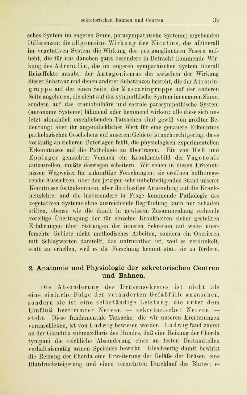 sches System im engeren Sinne, parasympathische Systeme) ergebenden Differenzen: die allgemeine Wirkung des Nicotins, das allüberall im vegetativen System die Wirkung der postganglionären Fasern auf- hebt, die für uns daneben ganz besonders in Betracht kommende Wir- kung des Adrenalin, das im engeren sympathischen System überall Reizeffekte ausübt, der Antagonismus der zwischen der Wirkung dieser Substanz und denen anderer Substanzen besteht, die der Atropin- gruppe auf der einen Seite, der Muscaringruppe auf der anderen Seite angehören, die nicht auf das sympathische System im engeren Sinne, sondern auf das craniobulbäre und sacrale parasympathische System (autonome Systeme) lähmend oder hemmend wirken: alle diese sich uns jetzt allmählich erschließenden Tatsachen sind gewiß von größter Be- deutung: aber ihr augenblicklicher Wert für eine genauere Erkenntnis pathologischen Geschehens auf unserem Gebiete ist noch rechtgering, da es vorläufig an sicheren Unterlagen fehlt, die physiologisch-experimentellen Erkenntnisse auf die Pathologie zu übertragen. Ein von Heß und Eppinger gemachter Versuch ein Rrankheitsbild der Vagotonie aufzustellen, mußte deswegen scheitern Wir sehen in diesen Erkennt- nissen Wegweiser für zukünftige Forschungen; sie eröffnen hoffnungs- reiche Aussichten, über den jetzigen sehr unbefriedigenden Stand unserer Kenntnisse fortzukommen, aber ihre hastige Anwendung auf die Krank- heitslehre, und die insbesondere in Frage kommende Pathologie des vegetativen Systems ohne ausreichende Begründung kann nur Schaden stiften, ebenso wie die damit in gewissem Zusammenhang stehende voreilige Übertragung der für einzelne Krankheiten sicher gestellten Erfahrungen über Störungen der inneren Sekretion auf weite uner- forschte Gebiete nicht methodisches Arbeiten, sondern ein Operieren mit Schlagworten darstellt, das unfruchtbar ist, weil es verdunkelt, statt zu erhellen, weil es die Forschung hemmt statt sie zu fördern. 2. Anatomie und Physiologie der sekretorischen Centren und Bahnen. Die Absonderung des Drüsensekretes ist nicht als eine einfache Folge der veränderten Gefäßfülle anzusehen, sondern sie ist eine selbständige Leistung, die unter dem Einfluß bestimmter Nerven — sekretorischer Nerven — steht. Diese fundamentale Tatsache, die wir unseren Erörterungen voranschicken, ist von Ludwig bewiesen worden. Ludwig fand zuerst an der Glandula submaxillaris des Hundes, daß eine Reizung der Chorda tympani die reichliche Absonderung eines an festen Bestandteilen verhältnismäßig armen Speichels bewirkt. Gleichzeitig damit bewirkt die Reizung der Chorda eine Erweiterung der Gefäße der Drüsen, eine Blutdrucksteigerung und einen vermehrten Durchlauf des Blutes; es