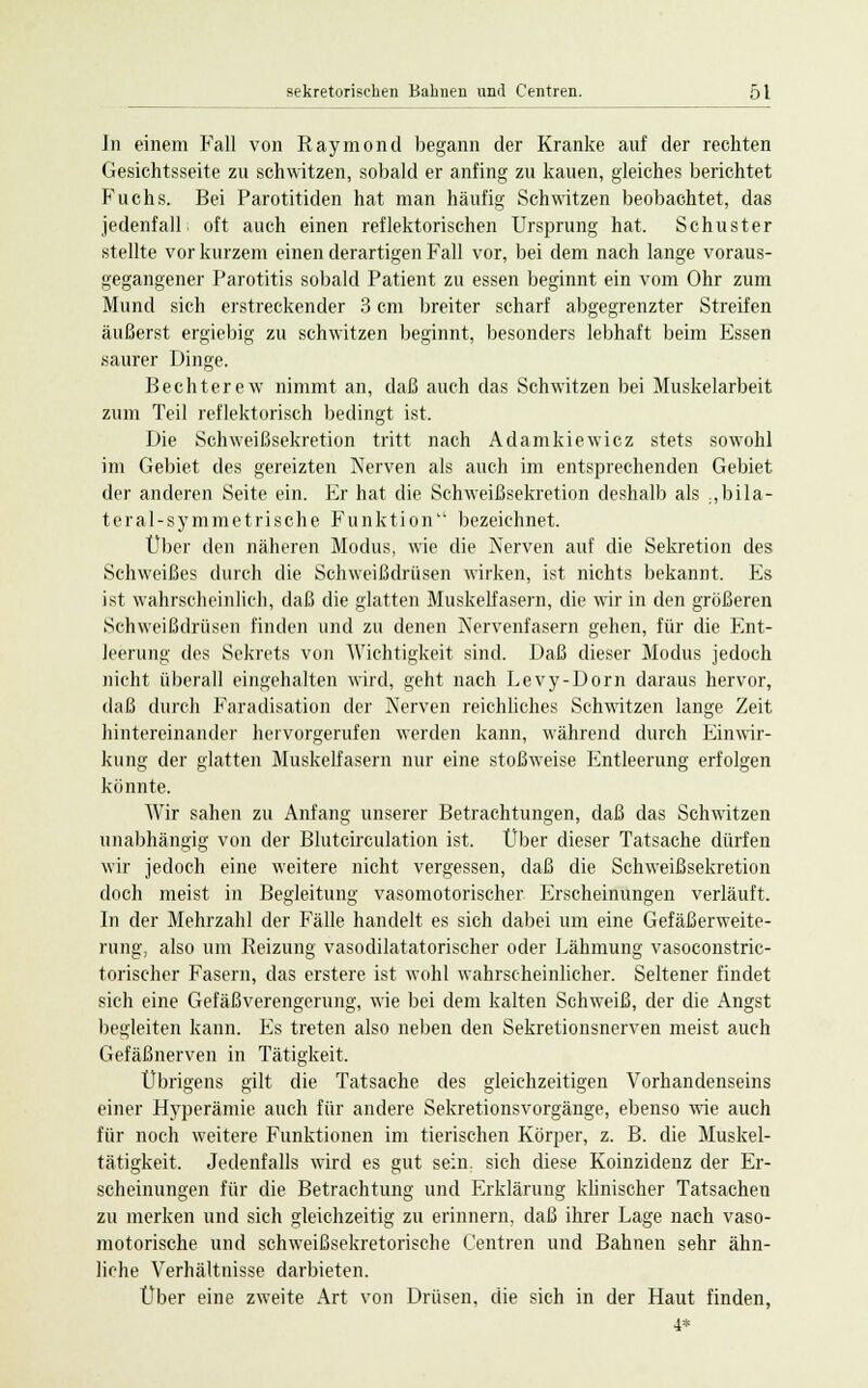 In einem Fall von Raymond begann der Kranke auf der rechten Gesichtsseite zu schwitzen, sobald er anfing zu kauen, gleiches berichtet Fuchs. Bei Parotitiden hat man häufig Schwitzen beobachtet, das jedenfalL oft auch einen reflektorischen Ursprung hat. Schuster stellte vor kurzem einen derartigen Fall vor, bei dem nach lange voraus- gegangener Parotitis sobald Patient zu essen beginnt ein vom Ohr zum Mund sich erstreckender 3 cm breiter scharf abgegrenzter Streifen äußerst ergiebig zu schwitzen beginnt, besonders lebhaft beim Essen saurer Dinge. Bechterew nimmt an, daß auch das Schwitzen bei Muskelarbeit zum Teil reflektorisch bedingt ist. Die Schweißsekretion tritt nach Adamkiewicz stets sowohl im Gebiet des gereizten Kerven als auch im entsprechenden Gebiet der anderen Seite ein. Er hat die Schweißsekretion deshalb als .,bila- teral-symmetrische Funktion bezeichnet. Über den näheren Modus, wie die Nerven auf die Sekretion des Schweißes durch die Schweißdrüsen wirken, ist nichts bekannt. Es ist wahrscheinlich, daß die glatten Muskelfasern, die wir in den größeren Schweißdrüsen finden und zu denen Nervenfasern gehen, für die Ent- leerung des Sekrets von Wichtigkeit sind. Daß dieser Modus jedoch nicht überall eingehalten wird, geht nach Levy-Dorn daraus hervor, daß durch Faradisation der Nerven reichliches Schwitzen lange Zeit hintereinander hervorgerufen werden kann, während durch Einwir- kung der glatten Muskelfasern nur eine stoßweise Entleerung erfolgen könnte. Wir sahen zu Anfang unserer Betrachtungen, daß das Schwitzen unabhängig von der Blutcirculation ist, Über dieser Tatsache dürfen wir jedoch eine weitere nicht vergessen, daß die Schweißsekretion doch meist in Begleitung vasomotorischer Erscheinungen verläuft. In der Mehrzahl der Fälle handelt es sich dabei um eine Gefäßerweite- rung, also um Reizung vasodilatatorischer oder Lähmung vasoconstric- torischer Fasern, das erstere ist wohl wahrscheinlicher. Seltener findet sich eine Gefäßverengerung, wie bei dem kalten Schweiß, der die Angst begleiten kann. Es treten also neben den Sekretionsnerven meist auch Gefäßnerven in Tätigkeit. Übrigens gilt die Tatsache des gleichzeitigen Vorhandenseins einer Hyperämie auch für andere Sekretionsvorgänge, ebenso wie auch für noch weitere Funktionen im tierischen Körper, z. B. die Muskel- tätigkeit. Jedenfalls wird es gut sein, sich diese Koinzidenz der Er- scheinungen für die Betrachtung und Erklärung klinischer Tatsachen zu merken und sich gleichzeitig zu erinnern, daß ihrer Lage nach vaso- motorische und schweißsekretorische Centren und Bahnen sehr ähn- liche Verhältnisse darbieten. Über eine zweite Art von Drüsen, die sich in der Haut finden, 4*