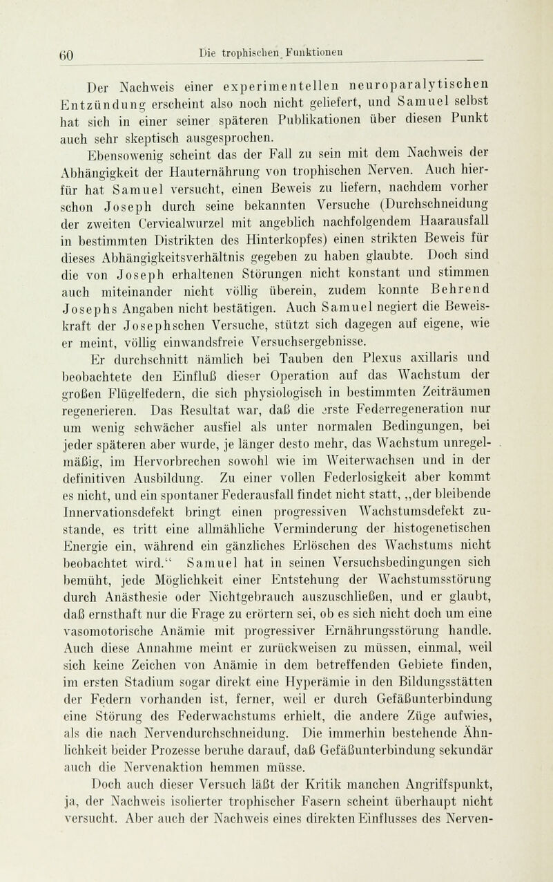 Der Nachweis einer experimentellen neuroparalytischen Entzündung erscheint also noch nicht geliefert, und Samuel selbst hat sich in einer seiner späteren Publikationen über diesen Punkt auch sehr skeptisch ausgesprochen. Ebensowenig scheint das der Fall zu sein mit dem Nachweis der Abhängigkeit der Hauternährung von trophischen Nerven. Auch hier- für hat Samuel versucht, einen Beweis zu liefern, nachdem vorher schon Joseph durch seine bekannten Versuche (Durchschneidung der zweiten Cervicalwurzel mit angeblich nachfolgendem Haarausfall in bestimmten Distrikten des Hinterkopfes) einen strikten Beweis für dieses Abhängigkeitsverhältnis gegeben zu haben glaubte. Doch sind die von Joseph erhaltenen Störungen nicht konstant und stimmen auch miteinander nicht völlig überein, zudem konnte Behrend Josephs Angaben nicht bestätigen. Auch Samuel negiert die Beweis- kraft der Josephschen Versuche, stützt sich dagegen auf eigene, wie er meint, völlig einwandsfreie Versuchsergebnisse. Er durchschnitt nämlich bei Tauben den Plexus axillaris und beobachtete den Einfluß dieser Operation auf das Wachstum der großen Flügelfedern, die sich physiologisch in bestimmten Zeiträumen regenerieren. Das Resultat war, daß die .'rste Federregeneration nur um wenig schwächer ausfiel als unter normalen Bedingungen, bei jeder späteren aber wurde, je länger desto mehr, das Wachstum unregel- mäßig, im Hervorbrechen sowohl wie im Weiterwachsen und in der definitiven Ausbildung. Zu einer vollen Federlosigkeit aber kommt es nicht, und ein spontaner Federausfall findet nicht statt, „der bleibende Innervationsdefekt bringt einen progressiven Wachstumsdefekt zu- stande, es tritt eine allmähliche Verminderung der histogenetischen Energie ein, während ein gänzliches Erlöschen des Wachstums nicht beobachtet wird. Samuel hat in seinen Versuchsbedingungen sich bemüht, jede Möglichkeit einer Entstehung der Wachstumsstörung durch Anästhesie oder Nichtgebrauch auszuschließen, und er glaubt, daß ernsthaft nur die Frage zu erörtern sei, ob es sich nicht doch um eine vasomotorische Anämie mit progressiver Ernährungsstörung handle. Auch diese Annahme meint er zurückweisen zu müssen, einmal, weil sich keine Zeichen von Anämie in dem betreffenden Gebiete finden, im ersten Stadium sogar direkt eine Hyperämie in den Bildungsstätten der Federn vorhanden ist, ferner, weil er durch Gefäßunterbindung eine Störung des Federwachstums erhielt, die andere Züge aufwies, als die nach Nervendurchschneidung. Die immerhin bestehende Ähn- lichkeit beider Prozesse beruhe darauf, daß Gefäßunterbindung sekundär auch die Nervenaktion hemmen müsse. Doch auch dieser Versuch läßt der Kritik manchen Angriffspunkt, ja, der Nachweis isolierter trophischer Fasern scheint überhaupt nicht versucht. Aber auch der Nachweis eines direkten Einflusses des Nerven-
