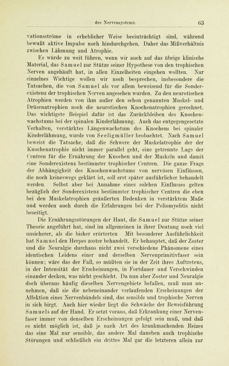 vationsströme in erheblicher Weise beeinträchtigt sind, während bewußt aktive Impulse noch hindurchgehen. Daher das Mißverhältnis zwischen Lähmung und Atrophie. Es würde zu weit führen, wenn wir auch auf das übrige klinische Material, das Samuel zur Stütze seiner Hypothese von den trophischen Nerven angehäuft hat, in allen Einzelheiten eingehen wollten. Nur einzelnes Wichtige wollen wir noch besprechen, insbesondere die Tatsachen, die von Samuel als vor allem beweisend für die Sonder- existenz der trophischen Nerven angesehen wurden. Zu den neurotischen Atrophien werden von ihm außer den schon genannten Muskel- und Drüsenatrophien noch die neurotischen Knochenatrophien gerechnet. Das wichtigste Beispiel dafür ist das Zurückbleiben des Knochen- wachstums bei der spinalen Kinderlähmung. Auch das entgegengesetzte Verhalten, verstärktes Längenwachstum des Knochens bei spinaler Kinderlähmung, wurde von Seeligmüller beobachtet. Nach Samuel beweist die Tatsache, daß die Schwere der Muskelatrophie der der Knochenatrophie nicht immer parallel geht, eine getrennte Lage der Centren für die Ernährung der Knochen und der Muskeln und damit eine Sonderexistenz bestimmter trophischer Centren. Die ganze Frage der Abhängigkeit des Knochenwachstums von nervösen Einflüssen, die noch keineswegs geklärt ist, soll erst später ausführlicher behandelt werden. Selbst aber bei Annahme eines solchen Einflusses gelten bezüglich der Sonderexistenz bestimmter trophischer Centren die eben bei den Muskelatrophien geäußerten Bedenken in verstärktem Maße und werden auch durch die Erfahrungen bei der Poliomyelitis nicht beseitigt. Die Ernährungsstörungen der Haut, die Samuel zur Stütze seiner Theorie angeführt hat, sind im allgemeinen in ihrer Deutung noch viel unsicherer, als die bisher erörterten Mit besonderer Ausführlichkeit hat Samuel den Herpes zoster behandelt. Er behauptet, daß der Zoster und die Neuralgie durchaus nicht zwei verschiedene Phänomene eines identischen Leidens einer und derselben Nervenprimitivfaser sein können; wäre das der Fall, so müßten sie in der Zeit ihres Auftretens, in der Intensität der Erscheinungen, in Fortdauer und Verschwinden einander decken, was nicht geschieht. Da nun aber Zoster und Neuralgie doch überaus häufig dieselben Nervengebiete befallen, muß man an- nehmen, daß sie die nebeneinander verlaufenden Erscheinungen der Affektion eines Nervenbündels sind, das sensible und trophische Nerven in sich birgt. Auch hier wieder liegt die Schwäche der Beweisführung Samuels auf der Hand. Er setzt voraus, daß Erkrankung einer Nerven- faser immer von denselben Erscheinungen gefolgt sein muß, und daß es nicht möglich ist, daß je nach Art des krankmachenden Reizes das eine Mal nur sensible, das andere Mal daneben auch trophische Störungen und schließlich ein drittes Mal gar die letzteren allein zur