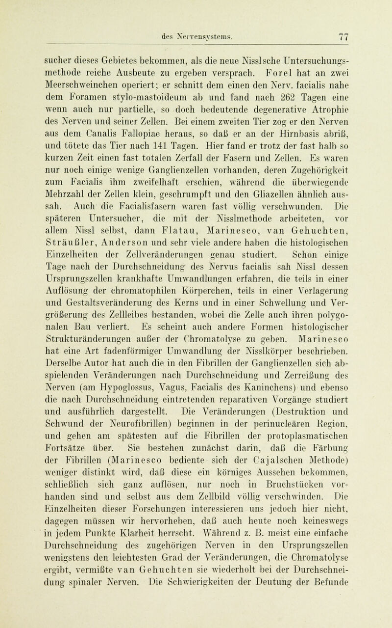 sucher dieses Gebietes bekommen, als die neue Nissische Untersuchungs- methode reiche Ausbeute zu ergeben versprach. Forel hat an zwei Meerschweinchen operiert; er schnitt dem einen den Nerv, facialis nahe dem Foramen stylo-mastoideum ab und fand nach 262 Tagen eine wenn auch nur partielle, so doch bedeutende degenerative Atrophie des Nerven und seiner Zellen. Bei einem zweiten Tier zog er den Nerven aus dem Canalis Fallopiae heraus, so daß er an der Hirnbasis abriß, und tötete das Tier nach 141 Tagen. Hier fand er trotz der fast halb so kurzen Zeit einen fast totalen Zerfall der Fasern und Zellen. Es waren nur noch einige wenige Ganglienzellen vorhanden, deren Zugehörigkeit zum Facialis ihm zweifelhaft erschien, während die überwiegende Mehrzahl der Zellen klein, geschrumpft und den Gliazellen ähnlich aus- sah. Auch die Facialisfasern waren fast völlig verschwunden. Die späteren Untersucher, die mit der Nisslmethode arbeiteten, vor allem Nissl selbst, dann Flatau, Marinesco, van Gehuchten, Sträußler, Anderson und sehr viele andere haben die histologischen Einzelheiten der Zellveränderungen genau studiert. Schon einige Tage nach der Durchschneidung des Nervus facialis sah Nissl dessen Ursprungszellen krankhafte Umwandlungen erfahren, die teils in einer Auflosung der chromatophilen Körperchen, teils in einer Verlagerung und Gestaltsveränderung des Kerns und in einer Schwellung und Ver- größerung des Zellleibes bestanden, wobei die Zelle auch ihren polygo- nalen Bau verliert. Es scheint auch andere Formen histologischer Strukturänderungen außer der Chromatolyse zu geben. Marinesco hat eine Art fadenförmiger Umwandlung der Nisslkörper beschrieben. Derselbe Autor hat auch die in den Fibrillen der Ganglienzellen sich ab- spielenden Veränderungen nach Durchschneidung und Zerreißung des Nerven (am Hypoglossus, Vagus, Facialis des Kaninchens) und ebenso die nach Durchschneidung eintretenden reparativen Vorgänge studiert und ausführlich dargestellt. Die Veränderungen (Destruktion und Schwund der Neurofibrillen) beginnen in der perinukleären Region, und gehen am spätesten auf die Fibrillen der protoplasmatischen Fortsätze über. Sie bestehen zunächst darin, daß die Färbung der Fibrillen (Marinesco bediente sich der Cajalschen Methode) weniger distinkt wird, daß diese ein körniges Aussehen bekommen, schließlich sich ganz auflösen, nur noch in Bruchstücken vor- handen sind und selbst aus dem Zellbild völlig verschwinden. Die Einzelheiten dieser Forschungen interessieren uns jedoch hier nicht, dagegen müssen wir hervorheben, daß auch heute noch keineswegs in jedem Punkte Klarheit herrscht. Während z. B. meist eine einfache Durchschneidung des zugehörigen Nerven in den Ursprungszellen wenigstens den leichtesten Grad der Veränderungen, die Chromatolyse ergibt, vermißte van Gehuchten sie wiederholt bei der Durchschnei- dung spinaler Nerven. Die Schwierigkeiten der Deutung der Befunde