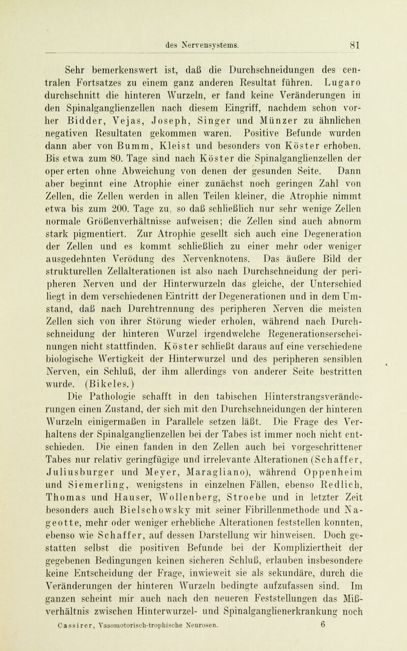 Sehr bemerkenswert ist, daß die Durchschneidungen des cen- tralen Fortsatzes zu einem ganz anderen Resultat führen. Lugaro durchschnitt die hinteren Wurzeln, er fand keine Veränderungen in den Spinalganglienzellen nach diesem Eingriff, nachdem schon vor- her Bidder, Vejas, Joseph, Singer und Münzer zu ähnlichen negativen Resultaten gekommen waren. Positive Befunde wurden dann aber von Bumm, Kleist und besonders von Köster erhoben. Bis etwa zum 80. Tage sind nach Köster die Spinalganglienzellen der oper erten ohne Abweichung von denen der gesunden Seite. Dann aber beginnt eine Atrophie einer zunächst noch geringen Zahl von Zellen, die Zellen werden in allen Teilen kleiner, die Atrophie nimmt etwa bis zum 200. Tage zu, so daß schließlich nur sehr wenige Zellen normale Größenverhältnisse aufweisen; die Zellen sind auch abnorm stark pigmentiert. Zur Atrophie gesellt sich auch eine Degeneration der Zellen und es kommt schließlich zu einer mehr oder weniger ausgedehnten Verödung des Nervenknotens. Das äußere Bild der strukturellen Zellalterationen ist also nach Durchschneidung der peri- pheren Nerven und der Hinterwurzeln das gleiche, der Unterschied liegt in dem verschiedenen Eintritt der Degenerationen und in dem Um- stand, daß nach Durchtrennung des peripheren Nerven die meisten Zellen sich von ihrer Störung wieder erholen, während nach Durch- sehneidung der hinteren Wurzel irgendwelche Regenerationserschei- nungen nicht stattfinden. Köster schließt daraus auf eine verschiedene biologische Wertigkeit der Hinterwurzel und des peripheren sensiblen Nerven, ein Schluß, der ihm allerdings von anderer Seite bestritten wurde. (Bikeles.) Die Pathologie schafft in den tabischen Hinterstrangsverände- rungen einen Zustand, der sich mit den Durchschneidungen der hinteren Wurzeln einigermaßen in Parallele setzen läßt. Die Frage des Ver- haltens der Spinalganglienzellen bei der Tabes ist immer noch nicht ent- schieden. Die einen fanden in den Zellen auch bei vorgeschrittener Tabes nur relativ geringfügige und irrelevante Alterationen (Schaffer, Juliusburger und Meyer, Maragliano), während Oppenheim und Siemerling, wenigstens in einzelnen Fällen, ebenso Redlich, Thomas und Hauser, Wollenberg, Stroebe und in letzter Zeit besonders auch Bielschowsky mit seiner Fibrillenmethode und Na- geott e, mehr oder weniger erhebliche Alterationen feststellen konnten, ebenso wie Schaffer, auf dessen Darstellung wir hinweisen. Doch ge- statten selbst die positiven Befunde bei der Kompliziertheit der gegebenen Bedingungen keinen sicheren Schluß, erlauben insbesondere DO O O keine Entscheidung der Frage, inwieweit sie als sekundäre, durch die Veränderungen der hinteren Wurzeln bedingte aufzufassen sind. Im ganzen scheint mir auch nach den neueren Feststellungen das Miß- verhältnis zwischen Hinterwurzel- und Spinalganglienerkrankung noch Cassirer, Yasomotorisch-trophische Neurosen. 6