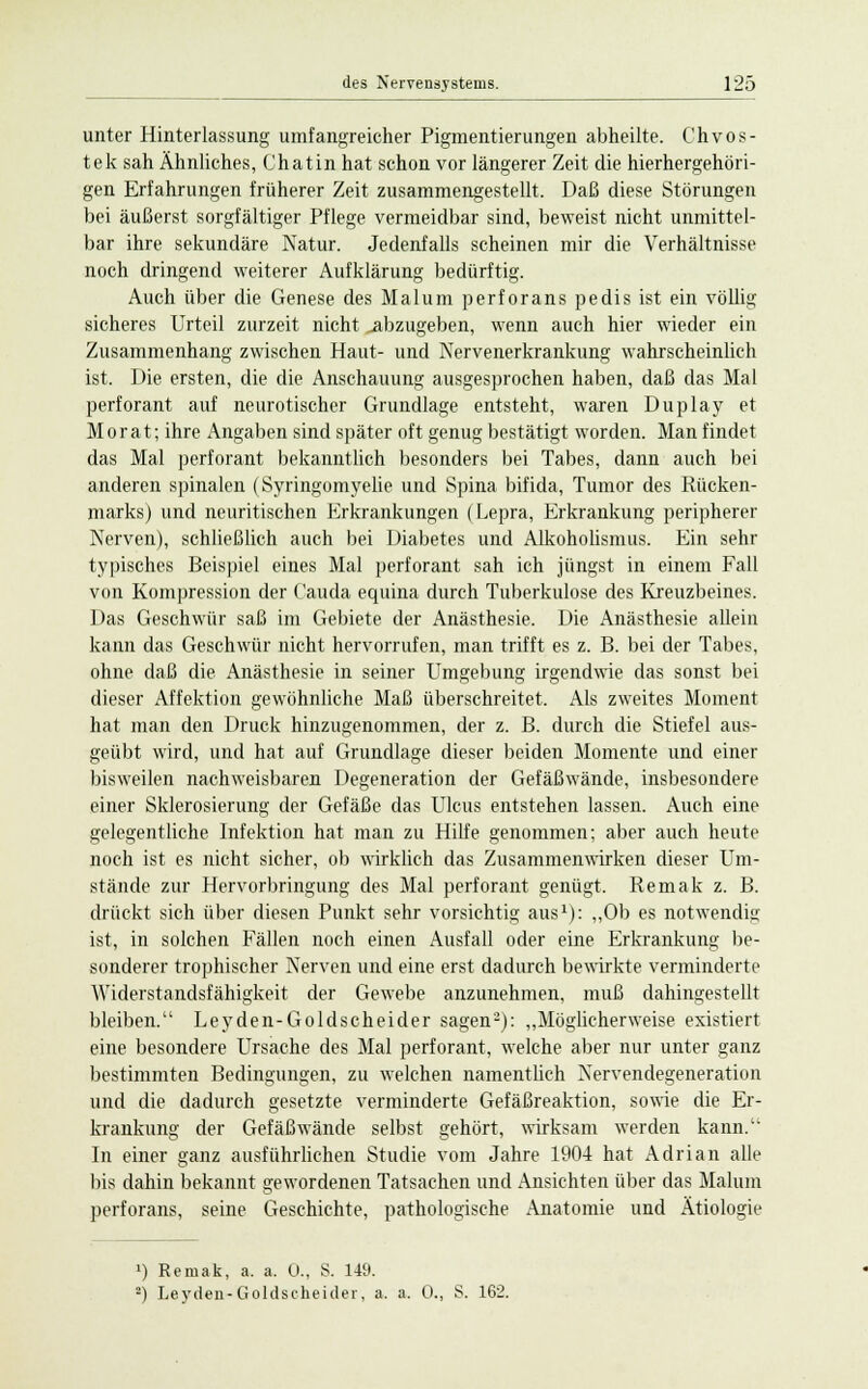 unter Hinterlassung umfangreicher Pigmentierungen abheilte. Chvos- tek sah Ähnliches, Chatin hat schon vor längerer Zeit die hierhergehöri- gen Erfahrungen früherer Zeit zusammengestellt. Daß diese Störungen bei äußerst sorgfältiger Pflege vermeidbar sind, beweist nicht unmittel- bar ihre sekundäre Natur. Jedenfalls scheinen mir die Verhältnisse noch dringend weiterer Aufklärung bedürftig. Auch über die Genese des Malum perforans pedis ist ein völlig sicheres Urteil zurzeit nicht ^abzugeben, wenn auch hier wieder ein Zusammenhang zwischen Haut- und Nervenerkrankung wahrscheinlich ist. Die ersten, die die Anschauung ausgesprochen haben, daß das Mal perforant auf neurotischer Grundlage entsteht, waren Duplay et Morat; ihre Angaben sind später oft genug bestätigt worden. Man findet das Mal perforant bekanntlich besonders bei Tabes, dann auch bei anderen spinalen (Syringomyelie und Spina bifida, Tumor des Rücken- marks) und neuritischen Erkrankungen (Lepra, Erkrankung peripherer Nerven), schließlich auch bei Diabetes und Alkoholismus. Ein sehr typisches Beispiel eines Mal perforant sah ich jüngst in einem Fall von Kompression der Cauda equina durch Tuberkulose des Kreuzbeines. Das Geschwür saß im Gebiete der Anästhesie. Die Anästhesie allein kann das Geschwür nicht hervorrufen, man trifft es z. B. bei der Tabes, ohne daß die Anästhesie in seiner Umgebung irgendwie das sonst bei dieser Affektion gewöhnliche Maß überschreitet. Als zweites Moment hat man den Druck hinzugenommen, der z. B. durch die Stiefel aus- geübt wird, und hat auf Grundlage dieser beiden Momente und einer bisweilen nachweisbaren Degeneration der Gefäßwände, insbesondere einer Sklerosierung der Gefäße das Ulcus entstehen lassen. Auch eine gelegentliche Infektion hat man zu Hilfe genommen; aber auch heute noch ist es nicht sicher, ob wirklich das Zusammenwirken dieser Um- stände zur Hervorbringung des Mal perforant genügt. Remak z. B. drückt sich über diesen Punkt sehr vorsichtig aus1): „Ob es notwendig ist, in solchen Fällen noch einen Ausfall oder eine Erkrankung be- sonderer trophischer Nerven und eine erst dadurch bewirkte verminderte Widerstandsfähigkeit der Gewebe anzunehmen, muß dahingestellt bleiben. Leyden-Goldscheider sagen2): „Möglicherweise existiert eine besondere Ursache des Mal perforant, welche aber nur unter ganz bestimmten Bedingungen, zu welchen namentlich Nervendegeneration und die dadurch gesetzte verminderte Gefäßreaktion, sowie die Er- krankung der Gefäßwände selbst gehört, wirksam werden kann. In einer ganz ausführlichen Studie vom Jahre 190-4 hat Adrian alle bis dahin bekannt gewordenen Tatsachen und Ansichten über das Malum perforans, seine Geschichte, pathologische Anatomie und Ätiologie 1) Remak, a. a. 0., S. 149. 2) Leyden-Goldscheider, a. a. 0., S. 162.