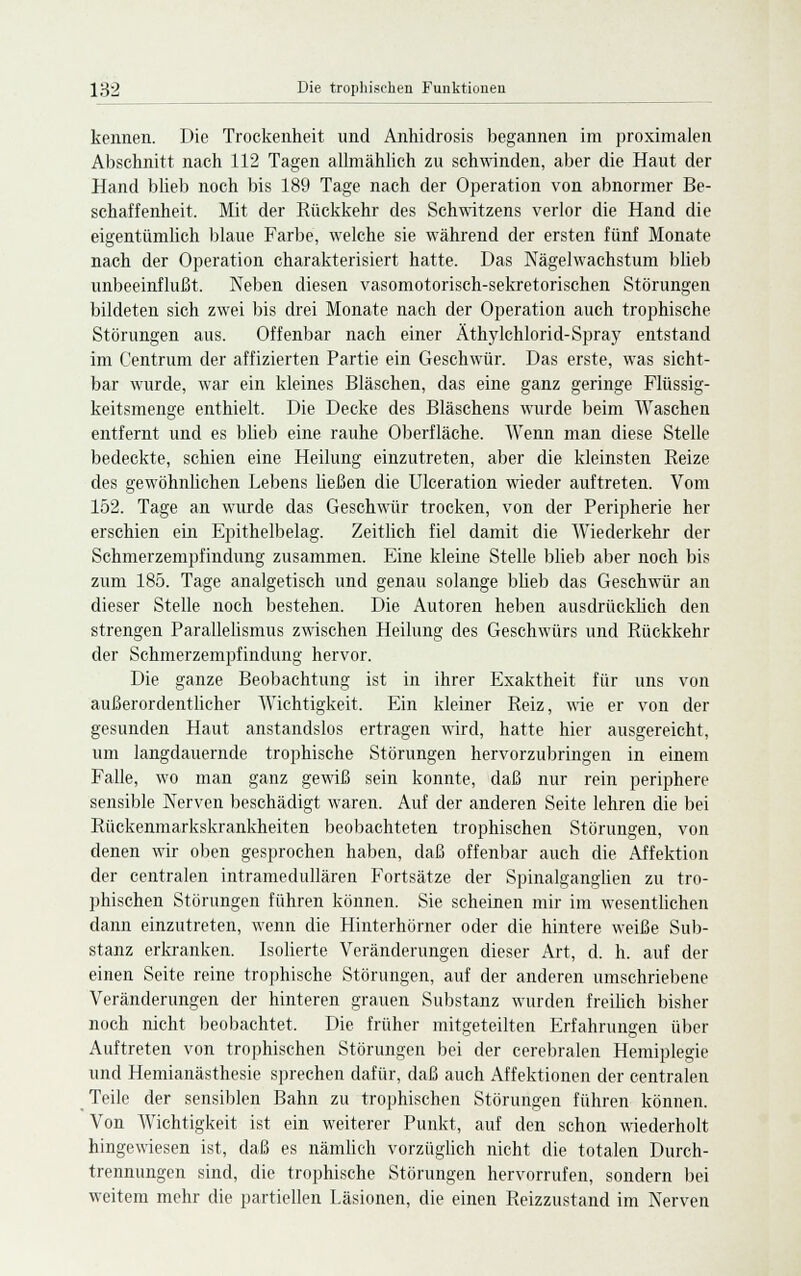 kennen. Die Trockenheit und Anhidrosis begannen im proximalen Abschnitt nach 112 Tagen allmählich zu schwinden, aber die Haut der Hand blieb noch bis 189 Tage nach der Operation von abnormer Be- schaffenheit. Mit der Rückkehr des Schwitzens verlor die Hand die eigentümlich blaue Farbe, welche sie während der ersten fünf Monate nach der Operation charakterisiert hatte. Das Nägelwachstum blieb unbeeinflußt. Neben diesen vasomotorisch-sekretorischen Störungen bildeten sich zwei bis drei Monate nach der Operation auch trophische Störungen aus. Offenbar nach einer Äthylchlorid-Spray entstand im Centrum der affizierten Partie ein Geschwür. Das erste, was sicht- bar wurde, war ein kleines Bläschen, das eine ganz geringe Flüssig- keitsmenge enthielt. Die Decke des Bläschens wurde beim Waschen entfernt und es blieb eine rauhe Oberfläche. Wenn man diese Stelle bedeckte, schien eine Heilung einzutreten, aber die kleinsten Reize des gewöhnlichen Lebens ließen die Ulceration wieder auftreten. Vom 152. Tage an wurde das Geschwür trocken, von der Peripherie her erschien ein Epithelbelag. Zeitlich fiel damit die Wiederkehr der Schmerzempfindung zusammen. Eine kleine Stelle blieb aber noch bis zum 185. Tage analgetisch und genau solange blieb das Geschwür an dieser Stelle noch bestehen. Die Autoren heben ausdrücklich den strengen Parallelismus zwischen Heilung des Geschwürs und Rückkehr der Schmerzempfindung hervor. Die ganze Beobachtung ist in ihrer Exaktheit für uns von außerordentlicher Wichtigkeit. Ein kleiner Reiz, wie er von der gesunden Haut anstandslos ertragen wird, hatte hier ausgereicht, um langdauernde trophische Störungen hervorzubringen in einem Falle, wo man ganz gewiß sein konnte, daß nur rein periphere sensible Nerven beschädigt waren. Auf der anderen Seite lehren die bei Rückenmarkskrankheiten beobachteten trophisehen Störungen, von denen wir oben gesprochen haben, daß offenbar auch die Affektion der centralen intramedullären Fortsätze der Spinalganglien zu tro- phisehen Störungen führen können. Sie scheinen mir im wesentlichen dann einzutreten, wenn die Hinterhörner oder die hintere weiße Sub- stanz erkranken. Isolierte. Veränderungen dieser Art, d. h. auf der einen Seite reine trophische Störungen, auf der anderen umschriebene Veränderungen der hinteren grauen Substanz wurden freilich bisher noch nicht beobachtet. Die früher mitgeteilten Erfahrungen über Auftreten von trophisehen Störungen bei der cerebralen Hemiplegie und Hemianästhesie sprechen dafür, daß auch Affektionen der centralen Teile der sensiblen Bahn zu trophisehen Störungen führen können. Von Wichtigkeit ist ein weiterer Punkt, auf den schon wiederholt hingewiesen ist, daß es nämlich vorzüglich nicht die totalen Durch- trennungen sind, die trophische Störungen hervorrufen, sondern bei weitem mehr die partiellen Läsionen, die einen Reizzustand im Nerven