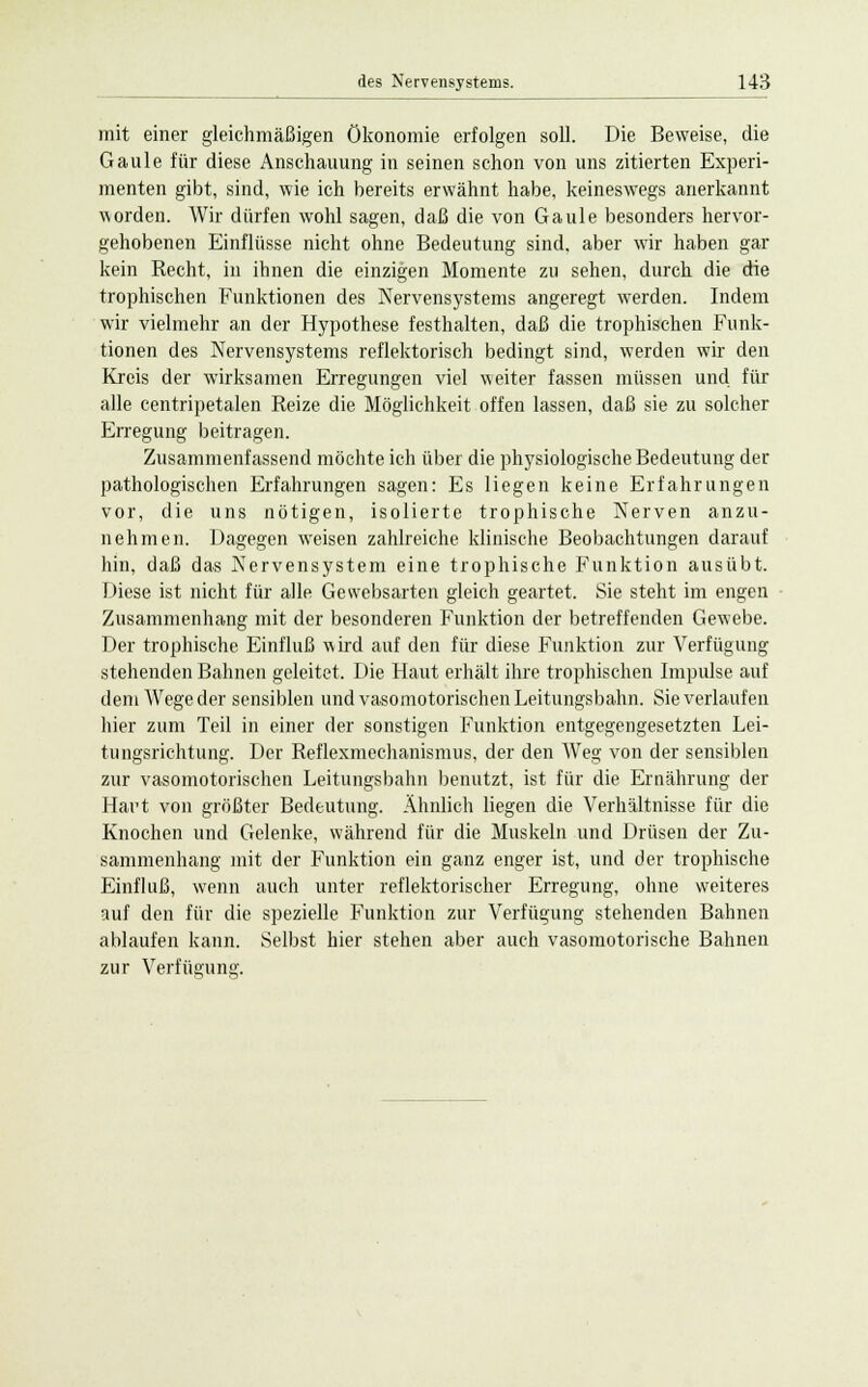 mit einer gleichmäßigen Ökonomie erfolgen soll. Die Beweise, die Gaule für diese Anschauung in seinen schon von uns zitierten Experi- menten gibt, sind, wie ich bereits erwähnt habe, keineswegs anerkannt worden. Wir dürfen wohl sagen, daß die von Gaule besonders hervor- gehobenen Einflüsse nicht ohne Bedeutung sind, aber wir haben gar kein Recht, in ihnen die einzigen Momente zu sehen, durch die die trophischen Funktionen des Nervensystems angeregt werden. Indem wir vielmehr an der Hypothese festhalten, daß die trophischen Funk- tionen des Nervensystems reflektorisch bedingt sind, werden wir den Kreis der wirksamen Erregungen viel weiter fassen müssen und für alle centripetalen Reize die Möglichkeit offen lassen, daß sie zu solcher Erregung beitragen. Zusammenfassend möchte ich über die physiologische Bedeutung der pathologischen Erfahrungen sagen: Es liegen keine Erfahrungen vor, die uns nötigen, isolierte trophische Nerven anzu- nehmen. Dagegen weisen zahlreiche klinische Beobachtungen darauf hin, daß das Nervensystem eine trophische Funktion ausübt. Diese ist nicht für alle Gewebsarten gleich geartet. Sie steht im engen Zusammenhang mit der besonderen Funktion der betreffenden Gewebe. Der trophische Einfluß wird auf den für diese Funktion zur Verfügung stehenden Bahnen geleitet. Die Haut erhält ihre trophischen Impulse auf dem Wege der sensiblen und vasomotorischen Leitungsbahn. Sie verlaufen hier zum Teil in einer der sonstigen Funktion entgegengesetzten Lei- tungsrichtung. Der Reflexmechanismus, der den Weg von der sensiblen zur vasomotorischen Leitungsbahn benutzt, ist für die Ernährung der Hart von größter Bedeutung. Ähnlich liegen die Verhältnisse für die Knochen und Gelenke, während für die Muskeln und Drüsen der Zu- sammenhang mit der Funktion ein ganz enger ist, und der trophische Einfluß, wenn auch unter reflektorischer Erregung, ohne weiteres auf den für die spezielle Funktion zur Verfügung stehenden Bahnen ablaufen kann. Selbst hier stehen aber auch vasomotorische Bahnen zur Verfügung.