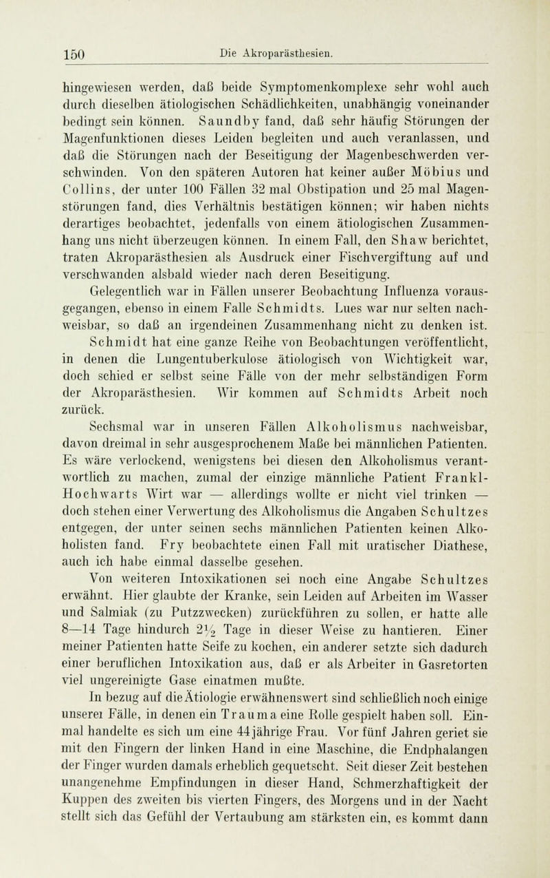 hingewiesen werden, daß beide Symptomenkomplexe sehr wohl auch durch dieselben ätiologischen Schädlichkeiten, unabhängig voneinander bedingt sein können. Saundby fand, daß sehr häufig Störungen der Magenfunktionen dieses Leiden begleiten und auch veranlassen, und daß die Störungen nach der Beseitigung der Magenbeschwerden ver- schwinden. Von den späteren Autoren hat keiner außer Möbius und Collins, der unter 100 Fällen 32 mal Obstipation und 25 mal Magen- störungen fand, dies Verhältnis bestätigen können; wir haben nichts derartiges beobachtet, jedenfalls von einem ätiologischen Zusammen- hang uns nicht überzeugen können. In einem Fall, den Shaw berichtet, traten Akroparästhesien als Ausdruck einer Fischvergiftung auf und verschwanden alsbald wieder nach deren Beseitigung. Gelegentlich war in Fällen unserer Beobachtung Influenza voraus- gegangen, ebenso in einem Falle Schmidts. Lues war nur selten nach- weisbar, so daß an irgendeinen Zusammenhang nicht zu denken ist. Schmidt hat eine ganze Keihe von Beobachtungen veröffentlicht, in denen die Lungentuberkulose ätiologisch von Wichtigkeit war, doch schied er selbst seine Fälle von der mehr selbständigen Form der Akroparästhesien. Wir kommen auf Schmidts Arbeit noch zurück. Sechsmal war in unseren Fällen Alkoholismus nachweisbar, davon dreimal in sehr ausgesprochenem Maße bei männlichen Patienten. Es wäre verlockend, wenigstens bei diesen den Alkoholismus verant- wortlich zu machen, zumal der einzige männliche Patient Frankl- Hochwarts Wirt war — allerdings wollte er nicht viel trinken — doch stehen einer Verwertung des Alkoholismus die Angaben Schultzes entgegen, der unter seinen sechs männlichen Patienten keinen Alko- holisten fand. Fry beobachtete einen Fall mit uratischer Diathese, auch ich habe einmal dasselbe gesehen. Von weiteren Intoxikationen sei noch eine Angabe Schultzes erwähnt. Hier glaubte der Kranke, sein Leiden auf Arbeiten im Wasser und Salmiak (zu Putzzwecken) zurückführen zu sollen, er hatte alle 8—14 Tage hindurch 21/2 Tage in dieser Weise zu hantieren. Einer meiner Patienten hatte Seife zu kochen, ein anderer setzte sich dadurch einer beruflichen Intoxikation aus, daß er als Arbeiter in Gasretorten viel ungereinigte Gase einatmen mußte. In bezug auf die Ätiologie erwähnenswert sind schließlich noch einige unserei Fälle, in denen ein Trauma eine Rolle gespielt haben soll. Ein- mal handelte es sich um eine 44 jährige Frau. Vor fünf Jahren geriet sie mit den Fingern der linken Hand in eine Maschine, die Endphalangen der Finger wurden damals erheblich gequetscht. Seit dieser Zeit bestehen unangenehme Empfindungen in dieser Hand, Schmerzhaftigkeit der Kuppen des zweiten bis vierten Fingers, des Morgens und in der Nacht stellt sich das Gefühl der Vertaubung am stärksten ein, es kommt dann