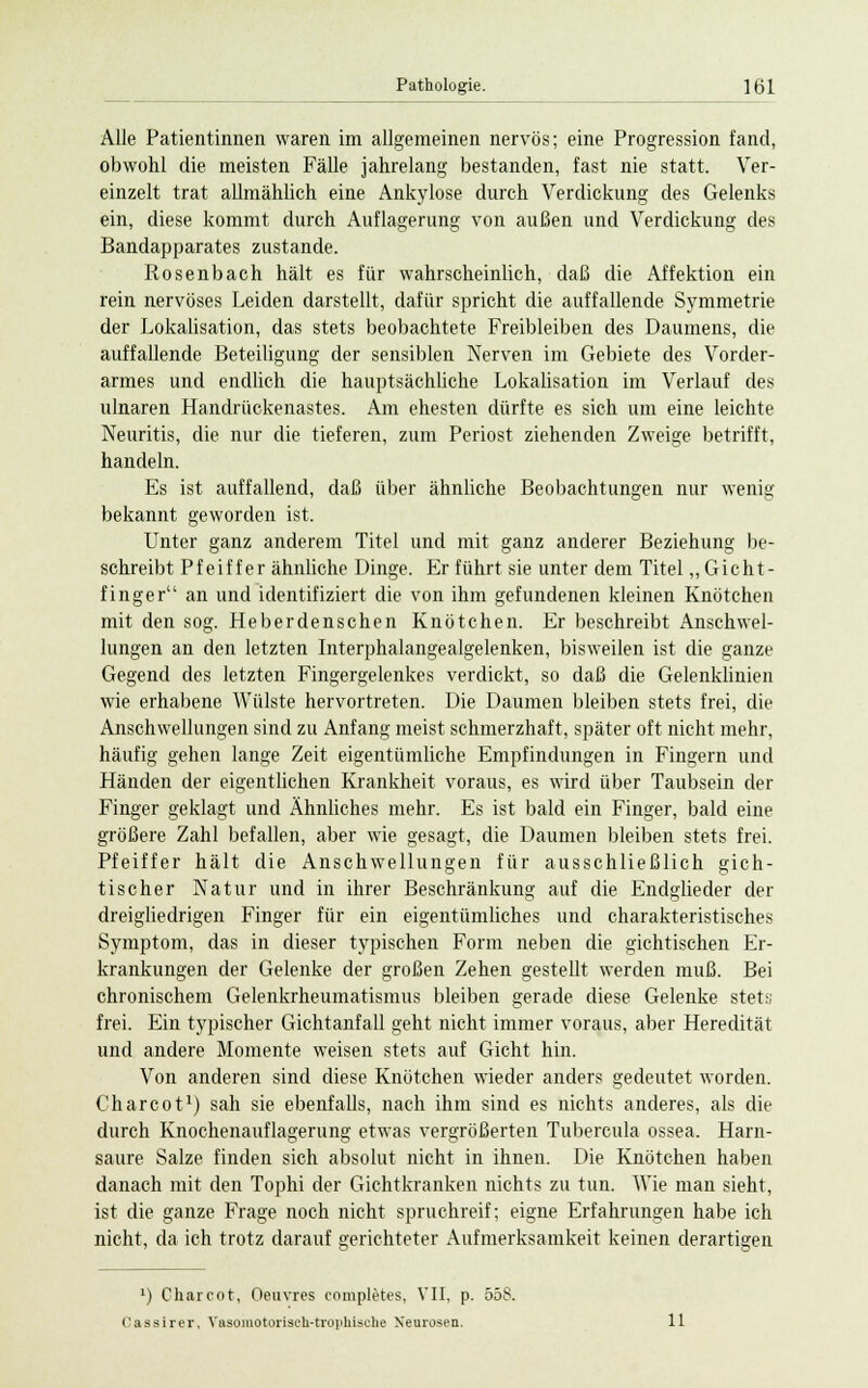Alle Patientinnen waren im allgemeinen nervös; eine Progression fand, obwohl die meisten Fälle jahrelang bestanden, fast nie statt. Ver- einzelt trat allmählich eine Ankylose durch Verdickung des Gelenks ein, diese kommt durch Auflagerung von außen und Verdickung des Bandapparates zustande. Rosenbach hält es für wahrscheinlich, daß die Affektion ein rein nervöses Leiden darstellt, dafür spricht die auffallende Symmetrie der Lokalisation, das stets beobachtete Freibleiben des Daumens, die auffallende Beteiligung der sensiblen Nerven im Gebiete des Vorder- armes und endlich die hauptsächliche Lokalisation im Verlauf des ulnaren Handriickenastes. Am ehesten dürfte es sich um eine leichte Neuritis, die nur die tieferen, zum Periost ziehenden Zweige betrifft, handeln. Es ist auffallend, daß über ähnliche Beobachtungen nur wenig- bekannt geworden ist. Unter ganz anderem Titel und mit ganz anderer Beziehung be- schreibt Pfeiffer ähnliche Dinge. Er führt sie unter dem Titel „ Gicht- finger an und identifiziert die von ihm gefundenen kleinen Knötchen mit den sog. Heber denschen Knötchen. Er beschreibt Anschwel- lungen an den letzten Interphalangealgelenken, bisweilen ist die ganze Gegend des letzten Fingergelenkes verdickt, so daß die Gelenklinien wie erhabene Wülste hervortreten. Die Daumen bleiben stets frei, die Anschwellungen sind zu Anfang meist schmerzhaft, später oft nicht mehr, häufig gehen lange Zeit eigentümliche Empfindungen in Fingern und Händen der eigentlichen Krankheit voraus, es wird über Taubsein der Finger geklagt und Ähnliches mehr. Es ist bald ein Finger, bald eine größere Zahl befallen, aber wie gesagt, die Daumen bleiben stets frei. Pfeiffer hält die Anschwellungen für ausschließlich gich- tischer Natur und in ihrer Beschränkung auf die Endglieder der dreigliedrigen Finger für ein eigentümliches und charakteristisches Symptom, das in dieser typischen Form neben die gichtischen Er- krankungen der Gelenke der großen Zehen gestellt werden muß. Bei chronischem Gelenkrheumatismus bleiben gerade diese Gelenke stets frei. Ein typischer Gichtanfall geht nicht immer voraus, aber Heredität und andere Momente weisen stets auf Gicht hin. Von anderen sind diese Knötchen wieder anders gedeutet worden. Charcot1) sah sie ebenfalls, nach ihm sind es nichts anderes, als die durch Knochenauflagerung etwas vergrößerten Tubercula ossea. Harn- saure Salze finden sich absolut nicht in ihnen. Die Knötchen haben danach mit den Tophi der Gichtkranken nichts zu tun. Wie man sieht, ist die ganze Frage noch nicht spruchreif; eigne Erfahrungen habe ich nicht, da ich trotz darauf gerichteter Aufmerksamkeit keinen derartigen l) Charcot, Oeuvres completes, VII, p. 558. i'assirer, Yasomotoriseh-troiihische Neurosen. 11