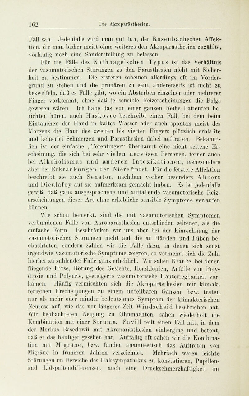 Fall sah. Jedenfalls wird man gut tun, der Rosenbach sehen Affek- tion, die man bisher meist ohne weiteres den Akroparästhesien zuzählte, vorläufig noch eine Sonderstellung zu belassen. Für die Fälle des XothnageIschen Typus ist das Verhältnis der vasomotorischen Störungen zu den Parästhesien nicht mit Sicher- heit zu bestimmen. Die ersteren scheinen allerdings oft im Vorder- grund zu stehen und die primären zu sein, andererseits ist nicht zu bezweifeln, daß es Fälle gibt, wo ein Absterben einzelner oder mehrerer Finger vorkommt, ohne daß je sensible Reizerscheinungen die Folge gewesen wären. Ich habe das von einer ganzen Reihe Patienten be- richten hören, auch Haskovec beschreibt einen Fall, bei dem beim Eintauchen der Hand in kaltes Wasser oder auch spontan meist des Morgens die Haut des zweiten bis vierten Fingers plötzlich erblaßte und keinerlei Schmerzen und Parästhesien dabei auftraten. Bekannt- lich ist der einfache „Totenfinger überhaupt eine nicht seltene Er- scheinung, die sich bei sehr vielen nervösen Personen, ferner auch bei Alkoholismus und anderen Intoxikationen, insbesondere aber bei Erkrankungen der Niere findet. Für die letztere Affektion beschreibt sie auch Senator, nachdem vorher besonders Alibert und Dieulafoy auf sie aufmerksam gemacht haben. Es ist jedenfalls gewiß, daß ganz ausgesprochene und auffallende vasomotorische Reiz- erscheinungen dieser Art ohne erhebliehe sensible Symptome verlaufen können. Wie schon bemerkt, sind die mit vasomotorischen Symptomen verbundenen Fälle von Akroparästhesien entschieden seltener, als die einfache Form. Beschränken wir uns aber bei der Einrechnung der vasomotorischen Störungen nicht auf die an Händen und Füßen be- obachteten, sondern zählen wir die Fälle dazu, in denen sich sonst irgendwie vasomotorische Symptome zeigten, so vermehrt sich die Zahl hierher zu zählender Fälle ganz erheblich. Wir sahen Kranke, bei denen fliegende Hitze, Rötung des Gesichts, Herzklopfen, Anfälle von Poly- dipsie und Polyurie, gesteigerte vasomotorische Hauterregbarkeit vor- kamen. Häufig vermischten sich die Akroparästhesien mit klimak- terischen Erscheinungen zu einem unteilbaren Ganzen, bzw. traten nur als mehr oder minder bedeutsames Symptom der klimakterischen Neurose auf, wie das vor längerer Zeit Windscheid beschrieben hat. Wir beobachteten Neigung zu Ohnmächten, sahen wiederholt die Kombination mit einer Struma. Savill teilt einen Fall mit, in dem der Morbus Basedowii mit Akroparästhesien einherging und betont, daß er das häufiger gesehen hat, Auffällig oft sahen wir die Kombina- tion mit Migräne, bzw. fanden anamnestisch das Auftreten von Migräne in früheren Jahren verzeichnet. Mehrfach waren leichte Störungen im Bereiche des Halssympathikus zu konstatieren, Pupillen- und Lidspaltendifferenzen, auch eine Druckschmerzhaftigkeit im