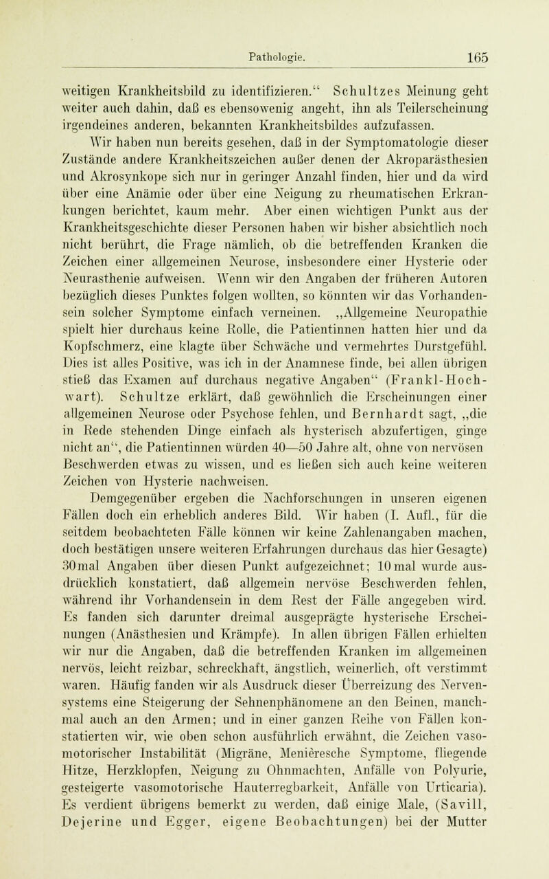 weitigen Krankheitsbild zu identifizieren. Schultzes Meinung geht weiter auch dahin, daß es ebensowenig angeht, ihn als Teilerscheinung irgendeines anderen, bekannten Krankheitsbildes aufzufassen. Wir haben nun bereits gesehen, daß in der Symptomatologie dieser Zustände andere Krankheitszeichen außer denen der Akroparästhesien und Akrosynkope sich nur in geringer Anzahl finden, hier und da wird über eine Anämie oder über eine Neigung zu rheumatischen Erkran- kungen berichtet, kaum mehr. Aber einen wichtigen Punkt aus der Krankheitsgeschichte dieser Personen haben wir bisher absichtlich noch nicht berührt, die Frage nämlich, ob die betreffenden Kranken die Zeichen einer allgemeinen Neurose, insbesondere einer Hysterie oder Neurasthenie aufweisen. Wenn wir den Angaben der früheren Autoren bezüglich dieses Punktes folgen wollten, so könnten wir das Vorhanden- sein solcher Symptome einfach verneinen. „Allgemeine Neuropathie spielt hier durchaus keine Rolle, die Patientinnen hatten hier und da Kopfschmerz, eine klagte über Schwäche und vermehrtes Durstgefühl. Dies ist alles Positive, was ich in der Anamnese finde, bei allen übrigen stieß das Examen auf durchaus negative Angaben (Frankl-Hoch- wart). Schultze erklärt, daß gewöhnlich die Erscheinungen einer allgemeinen Neurose oder Psychose fehlen, und Bernhardt sagt, „die in Rede stehenden Dinge einfach als hysterisch abzufertigen, ginge nicht an, die Patientinnen würden 40—50 Jahre alt, ohne von nervösen Beschwerden etwas zu wissen, und es ließen sich auch keine weiteren Zeichen von Hysterie nachweisen. Demgegenüber ergeben die Nachforschungen in unseren eigenen Fällen doch ein erheblich anderes Bild. Wir haben (I. Aufl., für die seitdem beobachteten Fälle können wir keine Zahlenangaben machen, doch bestätigen unsere weiteren Erfahrungen durchaus das hier Gesagte) 30mal Angaben über diesen Punkt aufgezeichnet; 10mal wurde aus- drücklich konstatiert, daß allgemein nervöse Beschwerden fehlen, während ihr Vorhandensein in dem Rest der Fälle angegeben wird. Es fanden sich darunter dreimal ausgeprägte hysterische Erschei- nungen (Anästhesien und Krämpfe). In allen übrigen Fällen erhielten wir nur die Angaben, daß die betreffenden Kranken im allgemeinen nervös, leicht reizbar, schreckhaft, ängstlich, weinerlich, oft verstimmt waren. Häufig fanden wir als Ausdruck dieser Überreizung des Nerven- systems eine Steigerung der Sehnenphänomene an den Beinen, manch- mal auch an den Armen; und in einer ganzen Reihe von Fällen kon- statierten wir, wie oben schon ausführlich erwähnt, die Zeichen vaso- motorischer Instabilität (Migräne, Menieresche Symptome, fliegende Hitze, Herzklopfen, Neigung zu Ohnmächten, Anfälle von Polyurie, gesteigerte vasomotorische Hauterregbarkeit, Anfälle von Urticaria). Es verdient übrigens bemerkt zu werden, daß einige Male, (Savill, Dejerine und Egger, eigene Beobachtungen) bei der Mutter