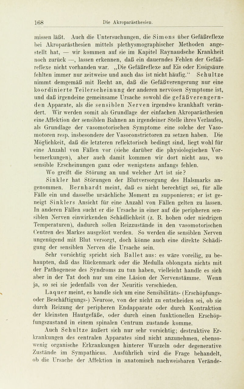 missen läßt. Auch die Untersuchungen, die Simons über Gefäßreflexe bei Akroparästhesien mittels plethysmographischer Methoden ange- stellt hat, — wir kommen auf sie im Kapitel Raynaudsche Krankheit noch zurück —, lassen erkennen, daß ein dauerndes Fehlen der Gefäß- reflexe nicht vorhanden war. „Die Gefäßreflexe auf Eis oder Essigsäure fehlten immer nur zeitweise und auch das ist nicht häufig. Schultze nimmt demgemäß mit Recht an, daß die Gefäßverengerung nur eine koordinierte Teilerscheinung der anderen nervösen Symptomeist, und daß irgendeine gemeinsame Ursache sowohl die gefäßverengern- den Apparate, als die sensiblen Nerven irgendwo krankhaft verän- dert. Wir werden somit als Grundlage der einfachen Akroparästhesien eine Affektion der sensiblen Bahnen an irgendeiner Stelle ihres Verlaufes, als Grundlage der vasomotorischen Symptome eine solche der Vaso- motoren resp. insbesondere der Vasoconstrictoren zu setzen haben. Die Möglichkeit, daß die letzteren reflektorisch bedingt sind, liegt wohl für eine Anzahl von Fällen vor (siehe darüber die physiologischen Vor- bemerkungen), aber auch damit kommen wir dort nicht aus, wo sensible Erscheinungen ganz oder wenigstens anfangs fehlen. Wo greift die Störung an und welcher Art ist sie? Sinkler hat Störungen der Blutversorgung des Halsmarks an- genommen. Bernhardt meint, daß es nicht berechtigt sei, für alle Fälle ein und dasselbe ursächliche Moment zu supponieren; er ist ge- neigt Sinklers Ansicht für eine Anzahl von Fällen gelten zu lassen. In anderen Fällen sucht er die Ursache in einer auf die peripheren sen- siblen Nerven einwirkenden Schädlichkeit (z. B. hohen oder niedrigen Temperaturen), dadurch sollen Reizzustände in den vasomotorischen Centren des Markes ausgelöst werden. So werden die sensiblen Nerven ungenügend mit Blut versorgt, doch könne auch eine direkte Schädi- gung der sensiblen Nerven die Ursache sein. Sehr vorsichtig spricht sich Ballet aus: es wäre voreilig, zu be- haupten, daß das Rückenmark oder die Medulla oblongata nichts mit der Pathogenese des Syndroms zu tun haben, vielleicht handle es sich aber in der Tat doch nur um eine Läsion der Nervenstämme. Wenn ja, so sei sie jedenfalls von der Neuritis verschieden. Laquer meint, es handle sich um eine Sensibilitäts- (Erschöpfungs- oder Beschäftigungs-) Neurose, von der nicht zu entscheiden sei, ob sie durch Reizung der peripheren Endapparate oder durch Kontraktion der kleinsten Hautgefäße, oder durch einen funktionellen Erschöp- fungszustand in einem spinalen Centrum zustande komme. Auch Schultze äußert sich nur sehr vorsichtig; destruktive Er- krankungen des centralen Apparates sind nicht anzunehmen, ebenso- wenig organische Erkrankungen hinterer Wurzeln oder degenerative Zustände im Sympathicus. Ausführlich wird die Frage behandelt, ob die Ursache der Affektion in anatomisch nachweisbaren Verände-