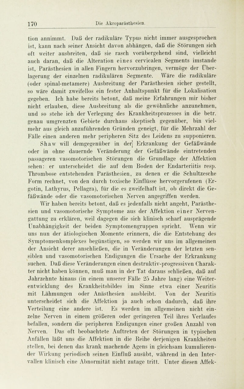 tion annimmt. Daß der radikuläre Typus nicht immer ausgesprochen ist, kann nach seiner Ansicht davon abhängen, daß die Störungen sich oft weiter ausbreiten, daß sie rasch vorübergehend sind, vielleicht auch daran, daß die Alteration eines cervicalen Segments imstande ist, Parästhesien in allen Fingern hervorzubringen, vermöge der Über- lagerung der einzelnen radikulären Segmente. Wäre die radikuläre (oder spinal-metamere) Ausbreitung der Parästhesien sicher gestellt, so wäre damit zweifellos ein fester Anhaltspunkt für die Lokalisation gegeben. Ich habe bereits betont, daß meine Erfahrungen mir bisher nicht erlauben, diese Ausbreitung als die gewöhnliche anzunehmen, und so stehe ich der Verlegung des Krankheitsprozesses in die betr. genau umgrenzten Gebiete durchaus skeptisch gegenüber, bin viel- mehr aus gleich anzuführenden Gründen geneigt, für die Mehrzahl der Fälle einen anderen mehr peripheren Sitz des Leidens zu supponieren. Shaw will demgegenüber in der] Erkrankung der Gefäßwände oder in ohne dauernde Veränderung der Gefäßwände eintretenden passageren vasomotorischen Störungen die Grundlage der Affektion sehen: er unterscheidet die auf dem Boden der Endarteriitis resp. Thrombose entstehenden Parästhesien, zu denen er die Schultzesche Form rechnet, von den durch toxische Einflüsse hervorgerufenen (Er- gotin, Lathyrus, Pellagra), für die es zweifelhaft ist, ob direkt die Ge- fäßwände oder die vasomotorischen Nerven angegriffen werden. Wir haben bereits betont, daß es jedenfalls nicht angeht, Parästhe- sien und vasomotorische Symptome aus der Affektion einer Nerven- gattung zu erklären, weil dagegen die sich klinisch scharf ausprägende LTnabhängigkeit der beiden Symptomengruppen spricht. Wenn wir uns nun der ätiologischen Momente erinnern, die die Entstehung des Symptomenkomplexes begünstigen, so werden wir uns im allgemeinen der Ansicht derer anschließen, die in Veränderungen der letzten sen- siblen und vasomotorischen Endigungen die Ursache der Erkrankung suchen. Daß diese Veränderungen einen destruktiv-progressiven Charak- ter nicht haben können, muß man in der Tat daraus schließen, daß auf Jahrzehnte hinaus (in einem unserer Fälle 25 Jahre lang) eine AVeiter- entwicklung des Krankheitsbildes im Sinne etwa einer Neuritis mit Lähmungen oder Anästhesien ausbleibt. Von der Neuritis unterscheidet sich die Affektion ja auch schon dadurch, daß ihre Verteilung eine andere ist. Es werden im allgemeinen nicht ein- zelne Nerven in einem größeren oder geringeren Teil ihres Verlaufes befallen, sondern die peripheren Endigungen einer großen Anzahl von Nerven. Das oft beobachtete Auftreten der Störungen in typischen Anfällen läßt uns die Affektion in die Reihe derjenigen Krankheiten stellen, bei denen das krank machende Agens in gleichsam kumulieren- der Wirkung periodisch seinen Einfluß ausübt, während in den Inter- vallen klinisch eine Abnormität nicht zutage tritt. Unter diesen Affek-