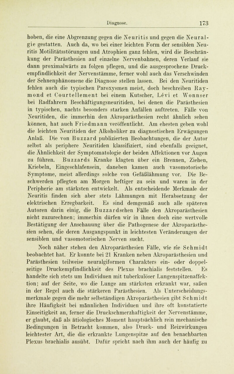 hoben, die eine Abgrenzung gegen die Neuritis und gegen die Neural- gie gestatten. Auch da, wo bei einer leichten Form der sensiblen Neu- ritis Motilitätsstörungen und Atrophien ganz fehlen, wird die Beschrän- kung der Parästhesien auf einzelne Nervenbahnen, deren Verlauf sie dann proximalwärts zu folgen pflegen, und die ausgesprochene Druck- empfindlichkeit der Nervenstämme, ferner wohl auch das Verschwinden der Sehnenphänomene die Diagnose stellen lassen. Bei den Neuritiden fehlen auch die typischen Paroxysmen meist, doch beschreiben Ray- mond et Courtellement bei einem Kutscher, Levi et AVonnser bei Radfahrern Beschäftigungsneuritiden, bei denen die Parästhesien in typischen, nachts besonders starken Anfällen auftreten. Fälle von Neuritiden, die immerhin den Akroparästhesien recht ähnlich sehen können, hat auch Friedmann veröffentlicht. Am ehesten geben wohl die leichten Neuritiden der Alkoholiker zu diagnostischen Erwägungen Anlaß. Die von Buzzard publizierten Beobachtungen, die der Autor selbst als periphere Neuritiden klassifiziert, sind ebenfalls geeignet, die Ähnlichkeit der Symptomatologie der beiden Affektionen vor Augen zu führen. Blizzards Kranke klagten über ein Brennen, Ziehen, Knebeln, Eingeschlafensein, daneben kamen auch vasomotorische Symptome, meist allerdings solche von Gefäßlähmung vor. Die Be- schwerden pflegten am Morgen heftiger zu sein und waren in der Peripherie am stärksten entwickelt. Als entscheidende Merkmale der Neuritis finden sich aber stets Lähmungen mit Herabsetzung der elektrischen Erregbarkeit. Es sind demgemäß auch alle späteren Autoren darin einig, die Buzzardschen Fälle den Akroparästhesien nicht zuzurechnen; immerhin dürfen wir in ihnen doch eine wertvolle Bestätigung der Anschauung über die Pathogenese der Akroparästhe- sien sehen, die deren Ausgangspunkt in leichtesten Veränderungen der sensiblen und vasomotorischen Nerven sucht. Noch näher stehen den Akroparästhesien Fälle, wie sie Schmidt beobachtet hat. Er konnte bei 21 Kranken neben Akroparästhesien und Parästhesien teilweise neuralgiformen Charakters ein- oder doppel- seitige Druckempfindlichkeit des Plexus brachialis feststellen. Es handelte sich stets um Individuen mit tuberkulöser Lungenspitzenaffek- tion; auf der Seite, wo die Lunge am stärksten erkrankt war, saßen in der Regel auch die stärkeren Parästhesien. Als Unterscheidungs- merkmale gegen die mehr selbständigen Akroparästhesien gibt Schmidt ihre Häufigkeit bei männlichen Individuen und ihre oft konstatierte Einseitigkeit an, ferner die Drucksehmerzhaftigkeit der Nervenstämme, er glaubt, daß als ätiologisches Moment hauptsächlich rein mechanische Bedingungen in Betracht kommen, also Druck- und Reizwirkungen leichtester Art, die die erkrankte Lungenspitze auf den benachbarten Plexus brachialis ausübt. Dafür spricht nach ihm auch der häufig zu