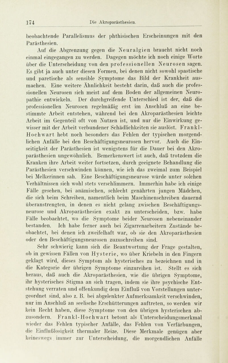 beobachtende Parallelismus der phthisischen Erscheinungen mit den Parästhesien. Auf die Abgrenzung gegen die Neuralgien braucht nicht noch einmal eingegangen zu werden. Dagegen möchte ich noch einige Worte über die Unterscheidung von den professionellen Neurosen sagen. Es gibt ja auch unter diesen Formen, bei denen nicht sowohl spastische und paretische als sensible Symptome das Bild der Krankheit aus- machen. Eine weitere Ähnlichkeit besteht darin, daß auch die profes- sionellen Neurosen sich meist auf dem Boden der allgemeinen Neuro- pathie entwickeln. Der durchgreifende Unterschied ist der, daß die professionellen Neurosen regelmäßig erst im Anschluß an eine be- stimmte Arbeit entstehen, während bei den Akroparästhesien leichte Arbeit im Gegenteil oft von Nutzen ist, und nur die Einwirkung ge- wisser mit der Arbeit verbundener Schädlichkeiten sie auslöst. Frankl- Hochwart hebt noch besonders das Fehlen der typischen morgend- lichen Anfälle bei den Beschäftigungsneurosen hervor. Auch die Ein- seitigkeit der Parästhesien ist wenigstens für die Dauer bei den Akro- parästhesien ungewöhnlich. Bemerkenswert ist auch, daß trotzdem die Kranken ihre Arbeit weiter fortsetzen, durch geeignete Behandlung die Parästhesien verschwinden können, wie ich das zweimal zum Beispiel bei Melkerinnen sah. Eine Beschäftigungsneurose würde unter solchen Verhältnissen sich wohl stets verschlimmern. Immerhin habe ich einige Fälle gesehen, bei anämischen, schlecht genährten jungen Mädchen, die sich beim Schreiben, namentlich beim Maschinenschreiben dauernd überanstrengten, in denen es nicht gelang zwischen Beschäftigungs- neurose und Akroparästhesien exakt zu unterscheiden, bzw. habe Fälle beobachtet, wo die Symptome beider Neurosen nebeneinander bestanden. Ich habe ferner auch bei Zigarrenarbeitern Zustände be- obachtet, bei denen ich zweifelhaft war, ob sie den Akroparästhesien oder den Beschäftigungsneurosen zuzuschreiben sind. Sehr schwierig kann sich die Beantwortung der Frage gestalten, ob in gewissen Fällen von Hysterie, wo über Kriebeln in den Fingern geklagt wird, dieses Symptom als hysterisches zu bezeichnen und in die Kategorie der übrigen Symptome einzureihen ist. Stellt es sich heraus, daß auch die Akroparästhesien, wie die übrigen Symptome, ihr hysterisches Stigma an sich tragen, indem sie ihre psychische Ent- stehung verraten und offenkundig dem Einfluß von Vorstellungen unter- geordnet sind, also z. B. bei abgelenkter Aufmerksamkeit verschwinden, nur im Anschluß an seelische Erschütterungen auftreten, so werden wir kein Recht haben, diese Symptome von den übrigen hysterischen ab- zusondern. Frankl- Hoch wart betont als Unterscheidungsmerkmal wieder das Fehlen typischer Anfälle, das Fehlen von Verfärbungen, die Einflußlosigkeit thermaler Reize. Diese Merkmale genügen aber keineswegs immer zur Unterscheidung, die morgendlichen Anfälle