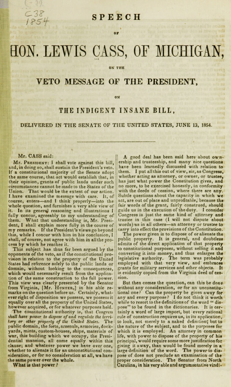 t?5f SPEECH HON. LEWIS CASS, OF MICHIGAN, OK THE VETO MESSAGE OF THE PRESIDENT, OK THE INDIGENT INSANE BILL, DELIVERED IN THE SENATE OF THE UNITED STATES, JUNE 13, 1854. Mr. CASS said: Mr. Presidekt: I shall vote against this bill, and, in doing so, shall sustain the President's veto. If a constitutional majority of the Senate adopt the same course, that act would establish that, in their opinion, grants of public lands under such circumstances cannot be made to the Stales of the Union. That would be the extent of our action. I have examined the message with care. It, of course, enters—and I think properly—into the whole question, and furnishes a very able view of it. In us generaj reasoning and illustrations I fully concur, agreeably to my understanding of them. What that understanding is, Mr. Presi- dent, I shall explain more fully in the course of my remarks. If the President's views go beyond this, while I concur with him in his conclusion, I shall, of course, not agree with him in all the pro- cess by which he reaches it. This subject has thus far been argued by the opponents of the veto, as if the constitutional pro- vision in relation to the property of the United ■States had reference solely to the public lands or domain, without looking to the consequences, which would necessarily result from the applica- tion of the same construction to the full power. This view was clearly presented by the Senator from Virginia, [Mr. Hunter,] in his able re- marks on the question before us. Certainly, what- ever right of disposition we possess, we possess it equally overall the property of the United Slates, however acquired, orfor whatever purposes held. The constitutional authority is, that Congress ihall have power to dispose of and regulate the terri- tory or other property of the United Stales. The I public domain, the forts,arsenals, armories,dock- i yards, mints, custom-houses, ships, materials of war, this building which we occupy, the Presi- i dential mansion, all come equally within this! clause; and whatever power we have over one, whether to alienate it for an unconstitutional con- i sideration, or for no consideration at all, we have the same power over the whole. What is that power.' A good deal has been said here about own- ership and trusteeship, and many nice questions have been learnedly discussed with relation to them. I put all this out of view, sir, as Congress, whether acting as attorney, or owner, or trustee, has just what power the Constitution gives, and no more, to be exercised honestly, in conformity with the deeds of cession, where there are any. Subtle questions about the capacity in which we j act, are out of place and unprofitable, because the fair words of the grant, fairly construed, should guide us in the execution of the duly. I consider Congress is just the same kind of attorney and trustee in this case (1 will not dispute about | words)-as in all others—an attorney or trustee to carry into effect the provisions of the Constitution. The power given is to dispose of or alienate the public property. It is general, and doubtless admits of the direct application of that property to constitutional purposes, without selling it and converting it into money, and thus enlarges the legislative authority. The term was probably employed with that very view, and embraces ! grants for military services and other objects. It is evidently copied from the Virginia deed of ces- sion. But then comes the question, can this be done without any consideration, or for an unconstitu- tional one? Can the property be given away for any and every purpose? I do not think it worth while to resort to the definitions of the word  dis- pose to be found in the dictionaries. It is cer- tainly a word of large import, but every rational rule of construction requires us, in its application, to look, not merely to a naked definition*, but to the nature of the subject, and to the purposes for which it is employer!. An attorney in common life, with power to dispose of the property of his principal, would require some more justification for giving it away, than would be found merely in a large definition of the word. The power to dis- pose of does not preclude an examination of the proper consideration. The Senator from North Carolina, in his very able and argumentative vindi-