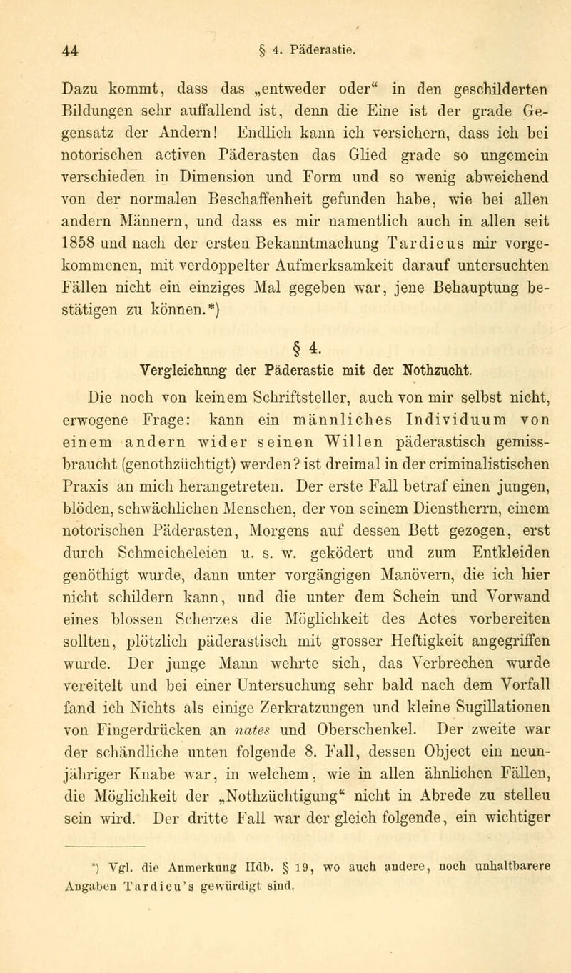 Dazu kommt, dass das „entweder oder in den geschilderten Bildungen sehr auffallend ist, denn die Eine ist der grade Ge- gensatz der Andern! Endlich kann ich versichern, dass ich bei notorischen activen Päderasten das Glied grade so ungemein verschieden in Dimension und Form und so wenig abweichend von der normalen Beschaffenheit gefunden habe, wie bei allen andern Männern, und dass es mir namentlich auch in allen seit 1858 und nach der ersten Bekanntmachung Tardieus mir vorge- kommenen, mit verdoppelter Aufmerksamkeit darauf untersuchten Fällen nicht ein einziges Mal gegeben war, jene Behauptung be- stätigen zu können.*) §4. Verg-leichung der Päderastie mit der Nothzucht. Die noch von keinem Schriftsteller, auch von mir selbst nicht, erwogene Frage: kann ein männliches Individuum von einem andern wider seinen Willen päderastisch gemiss- braucht (genothzüchtigt) werden? ist dreimal in der criminalistischen Praxis an mich herangetreten. Der erste Fall betraf einen jungen, blöden, schwächlichen Menschen, der von seinem Dienstherrn, einem notorischen Päderasten, Morgens auf dessen Bett gezogen, erst durch Schmeicheleien u. s. w. geködert und zum Entkleiden genöthigt wurde, dann unter vorgängigen Manövern, die ich hier nicht schildern kann, und die unter dem Schein und Vorwand eines blossen Scherzes die Möglichkeit des Actes vorbereiten sollten, plötzlich päderastisch mit grosser Heftigkeit angegriffen wurde. Der junge Mann wehrte sich, das Verbrechen wurde vereitelt und bei einer Untersuchung sehr bald nach dem Vorfall fand ich Nichts als einige Zerkratzungen und kleine Sugillationen von Fingerdrücken an nates und Oberschenkel. Der zweite war der schändliche unten folgende 8. Fall, dessen Object ein neun- jähriger Knabe war, in welchem, wie in allen ähnlichen Fällen, die Möglichkeit der „Nothzüchtigung nicht in Abrede zu stelleu sein wird. Der dritte Fall war der gleich folgende, ein wichtiger *) Vgl. die Anmerkung Hdb. § 19, wo auch andere, noch unhaltbarere Angaben Tardieu's gewürdigt sind.