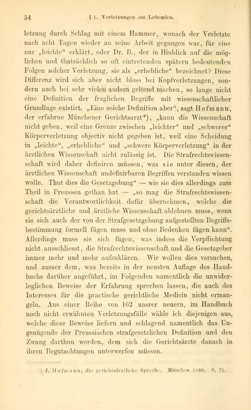 letzung durch Schlag mit einem Hammer, wonach der Verletzte nach acht Tagen wieder an seine Arbeit gegangen war, für eine nur „leichte erklärt, oder Dr. B., der in Hinblick auf die mög- lichen und thatsächlich so oft eintretenden spätem bedeutenden Folgen solcher Verletzung, sie als „erhebliche'4 bezeichnet? Diese Differenz wird sich aber nicht bloss bei Kopfverletzungen, son- dern auch bei sehr vielen andern geltend machen, so lange nicht eine Definition der fraglichen Begriffe mit wissenschaftlicher Grundlage existirt. „Eine solche Definition aber, sagt Hofmann, der erfahrne Münchener Gerichtsarzt*), „kann die Wissenschaft nicht geben, weil eine Grenze zwischen „leichter und „schwerer Körperverletzung objectiv nicht gegeben ist, weil eine Scheidung in „leichte, „erhebliche und „schwere Körperverletzung in der ärztlichen Wissenschaft nicht zulässig ist. Die Strafrechtswissen- schaft wird daher definiren müssen, was sie unter diesen, der ärztlichen Wissenschaft undefinirbaren Begriffen verstanden wissen wolle. Thut dies die Gesetzgebung — wie sie dies allerdings zum Theil in Preussen gethan hat — „so mag die Strafrechtswissen- schaft die Verantwortlichkeit dafür übernehmen, welche die gerichtsärztliche und ärztliche Wissenschaft ablehnen muss, wenn sie sich auch der von der Strafgesetzgebimg aufgestellten Begriffs- bestimmung formell fügen muss und ohne Bedenken fügen kann. Allerdings muss sie sich fügen, was indess die Verpflichtung nicht ausschliesst, die Strafrechtswissenschaft und die Gesetzgeber immer mehr und mehr aufzuklären. Wir wollen dies versuchen, und ausser dem, was bereits in der neusten Auflage des Hand- buchs darüber angeführt, im Folgenden namentlich die unwider- leglichen Beweise der Erfahrung sprechen lassen, die auch des Interesses für die practische gerichtliche Medicin nicht erman- geln. Aus einer Reihe von 162 unsrer neuern, im Handbuch noch nicht erwähnten Verletzungsfälle wähle ich diejenigen aus, welche diese Beweise liefern und schlagend namentlich das Un- genügende der Preussischen strafgesetzlichen Definition und den Zwang darthun werden, dem sich die Gerichtsärzte danach in ihren Begutachtungen unterwerfen müssen. J. Hofmann, dir gericktsärztlicbe Sprache. München l 60,