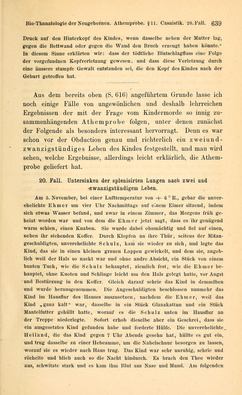 Druck auf den Hinterkopf des Kindes, wenn dasselbe neben der Mutter lag, gegen die Bettwand oder gegen die Wand den Bruch erzeugt haben könnte. In diesem Sinne erklärten wir: dass der tödtliche Blutschlagfluss eine Folge der yorgefundnen Kopfverletzung gewesen, und dass diese Verletzung durch eine äussere stumpfe Gewalt entstanden sei, die den Kopf des Kindes nach der Geburt getroffen hat. Aus dem bereits oben (S. 616) angeführtem Grunde lasse ich noch einige Fälle von ungewönlichen und deshalb lehrreichen Ergebnissen der mit der Frage vom Kindermorde so innig zu- sammenhängenden Athemprobe folgen, unter denen zunächst der Folgende als besonders interessant hervorragt. Denn es war schon vor der Obduction genau und richterlich ein zweiund- zwanzigstündiges Leben des Kindes festgestellt, und man wird sehen, welche Ergebnisse, allerdings leicht erklärlich, die Athem- probe geliefert hat. 20. Fall. Untersinken der splenisirten Lungen nach zwei und •zwanzigstündigem Leben. Am 5. November, bei einer Lufttemperatur von + 6°E., gebar die unver- ehelichte Ehmer um vier Uhr Nachmittags auf einem Eimer sitzend, indem sich etwas Wasser befand, und zwar in einem Zimmer, das Morgens früh ge- heizt worden war und von dem die Ehmer jetzt sagt, dass es ihr genügend warm schien, einen Knaben. Sie wurde dabei ohnmächtig und fiel auf einen, neben ihr stehenden Koffer. Durch Klopfen an ihre Thür, seitens der Mitan- geschuldigten, unverehelichte Schulz, kam sie wieder zu sich, und legte das Kind, das sie in einen kleineu grauen Lappen gewickelt, und dem sie, angeb- lich weil der Hals so nackt war und ohne andre Absicht, ein Stück von einem bunten Tuch, wie die Schulz behauptet, ziemlich fest, wie die Ehmer be- hauptet, ohne Knoten und Schlinge leicht um den Hals gelegt hatte, vor Angst und Bestürzung in den Koffer. Gleich darauf schrie das Kind in demselben und wurde herausgenommen. Die Angeschuldigten beschlossen nunmehr das Kind im Hausflur des Hauses auszusetzen, nachdem die Ehmer, weil das Kind „ganz kalt war, dasselbe in ein Stück Glanzkattun und ein Stück Mantelfutter gehüllt hatte, worauf es die Schulz unten im Hausflur an der Treppe niederlegte. Sofort erhob dieselbe aber ein Geschrei, dass sie ein ausgesetztes Kind gefunden habe und forderte Hülfe. Die unverehelichte. Heiland, die das Kind gegen 7 Uhr Abends gesehn hat, hüllte es gut ein, und trug dasselbe zu einer Hebeamme, um die Nabelschnur besorgen zu lassen, worauf sie es wieder nach Haus trug. Das Kind war sehr unruhig, schrie und röchelte und blieb auch so die Nacht hindurch. Es brach den Thee wieder aus, schwitzte stark und es kam ihm Blut aus Nase und Mund. Am folgenden