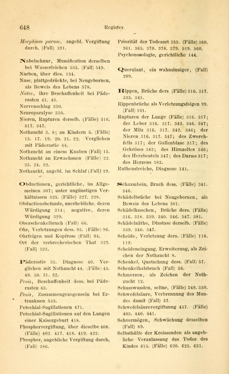 Morphium purum, angebl. Vergiftung durch. (Fall) 391. ^Nabelschnur, Mumification derselben bei Wasserleichen 535. (Fall) 549. Narben, über dies. 134. Nase, plattgedrückte, bei Neugebornen, als Beweis des Lebens 578. Nates, ihre Beschaffenheit bei Päde- rasten 41. 43. Nervenschlag 330. Neuroparalyse 330. Nieren, Rupturen derselb. (Fälle) 316. 317. 347. Nothzucht 3. 8; an Kindern 5. (Fälle) 15. 17. 19. 20. 21. 22. Verglichen mit Päderastie 44. Nothzucht an einem Knaben (Fall) 15. Nothzucht an Ervvachsnen (Fälle) 22. 23. 24. 32. Nothzucht, angebl. im Schlaf (Fall) 29. Obductionen, gerichtliche, im Allge- meinen 307; unter ungünstigen Ver- hältnissen 325. (Fälle) 327. 328. Obductionsbefunde, unerhebliche, deren Würdigung 314; negative, deren Würdigung 329. Oberschenkelbruch (Fall) 66. Ohr, Verletzungen dess. 95. (Fälle) 96. Ohrfeigen und Kopfrose (Fall) 94. Ort der verbrecherischen That 322. (Fall) 323. I3äderastie 33. Diagnose 40. Ver- glichen mit Nothzucht 44. iFälle)45. 49. 50. 51. 52. Penis, Beschaffenheit dess. bei Päde- rasten 43. Penis, Zusammengezogensein bei Er- trunknen 533. Petechial-Sugillationen 471. Petechial-Sugillationen auf den Lungen einer Kaisergeburt 418. Phosphorvergiftung, über dieselbe 408. (Fälle) 402. 417. 418. 419. 422. Phosphor, angebliche Vergiftung durch, (Fall) 386. Priorität der Todesart 353. (Fälle) 360. 361. 365. 370. 378. 379. 519. 560. Psychonosologie, gerichtliche 144. Querulant, ein wahnsinniger, (Fall) 209. Rippen, Brüche ders (Fälle) 316. 317. 335. 341. Rippenbrüche als Verletzungsfolgen 99. (Fall) 101. Rupturen der Lunge (Fälle) 316. 317; der Leber 316. 317. 342. 346. 347; der Milz 316. 317. 342. 346; der Nieren 316. 317. 347; des Zwerch- fells 317; der Gallenblase 317; des Gekröses 342; des Hirnzeltes 346; des Herzbeutels 347; des Darms 317; des Herzens 382. Ruthenstreiche, Diagnose 141. Schaambein, Bruch dess. (Fälle) 341. 346. Schädelbrüche bei Neugebornen, als Beweis des Lebens 581. Schädelknochen, Brüche ders. (Fälle) 316. 318. 339. 340. 346. 347. 381. Schädelnäthe, Diastase derselb. (Fälle) 339. 340. 347. Scheide, Verletzung ders. (Fälle) 118. 119. Scheideneiugang. Erweiterung, als Zei- chen der Nothzucht 8. Schenkel, Quetschung dess. (Fall) 57. Schenkelhalsbruch (Fall) 56. Schmerzen, als Zeichen der Noth- zucht 12. Schusswunden, seltne, (Fälle) 349. 350. Schwefelsäure, Verbrennung des Mun- des damit (Fall) 57. Schvvefelsäurevergiftunng 437. (Fälle) 403. 440. 441. Sehvermögen, Schwächung desselben (Fall) 89. Selbsthülfe der Kreissenden als angeb- liche Veranlassung des Todes des Kindes 615. (Fälle) 620. 623. 631.