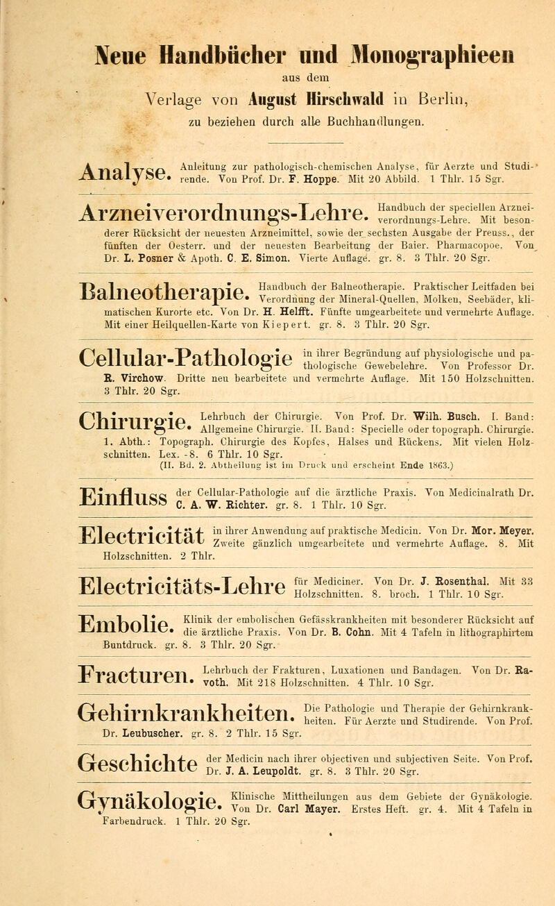 Neue Handbücher und Monographieen ans dem Verlage von August Hirschwald in Berlin, zu beziehen durch alle Buchhandlungen. Atiq1x7'C!0 Anleitung zur pathologisch-chemischen Analyse, für Aerzte und Studi-' JTl_Ilttljöt\ ,.ende> Von Prof. Dr. F. Hoppe. Mit 20 Abbild. 1 Thlr. 15 Sgr. Arzneiverordniings-Lehre. r„t»etLrf mh tst derer Rücksicht der neuesten Arzneimittel, sowie der_sechsten Ausgabe der Preuss., der fünften der Oesterr. und der neuesten Bearbeitung der Baier. Pharmacopoe. Von Dr. L. Posner & Apoth. C. E. Simon. Vierte Auflage, gr. 8. 3 Thlr. 20 Sgr. Handbuch der Balneotherapie. Praktischer Leitfaden bei Verordnung der Mineral-Quellen, Molken, Seebäder, kli- matischen Kurorte etc. Von Dr. H. Helfft. Fünfte umgearbeitete und vermehrte Auflage. Mit einer Heilquellen-Karte von Kiepert, gr. 8. 3 Thlr. 20 Sgr. Balneotherapie. fl^l 1 -i 11 o -ii T^Q fTl nl nO'l A in iarer Begrundung auf physiologische und pa- ^UllUlctl-X dtllUlUglC thologische Gewebelehre. Von Professor Dr. E. Virchow. Dritte neu bearbeitete und vermehrte Auflage. Mit 150 Holzschnitten. 3 Thlr. 20 Sgr. (^VllVllVCrip Lehrbuch der Chirurgie. Von Prof. Dr. Wilh, Busch. I. Band: V^llil UlglUi Allgemeine Chirurgie. IL Band: Specielle oder topograph. Chirurgie. 1. Abth.: Topograph. Chirurgie des Kopfes, Halses und Rückens. Mit vielen Holz- schnitten. Lex. -8. 6 Thlr. 10 Sgr. (II. Bd. 2. Abtheilung ist im Druck und erscheint Ende 1K63.) TT I Tl fl 11 C C c^er Cellular-Pathologie auf die ärztliche Praxis. Von Medicinalrath Dr. C. A. W. Richter, gr. 8. 1 Thlr. 10 Sgr. T^ 1 ~ ft-\-w*\ rt\ -f o 4- ^ dlrer Anwendung auf praktische Medicin. Von Dr. Mor. Meyer. J-JAüvyLI LKjL\j<X\j Zweite gänzlich umgearbeitete und vermehrte Auflage. 8. Mit Holzschnitten. 2 Thlr. T^l rn^fvi ro^Ü'f'C T ollV£* ^'r Mediciner. Von Dr. J. Rosenthal. Mit 33 J2ilt?LyLIlCltclLö-_LJt;llI ü Holzschnitten. 8. broch. 1 Thlr. 10 Sgr. T^TYlhnllO Klinik der embolischen Gefässkrankheiten mit besonderer Rücksicht auf XilllUUllc. die ärztliche Praxis. Von Dr. B. Cohn. Mit 4 Tafeln in lithographirtem Buntdruck, gr. 8. 3 Thlr. 20 Sgr. V?V€iC*'{l~l~V*Cyv~\ Lehrbuch der Frakturen, Luxationen und Bandagen. Von Dr. Ra- -T I ClCLLll tML. votn- Mit 218 Holzschnitten. 4 Thlr. 10 Sgr. ^TrCkVllTllln'QTllz Vi CkifCkTl ^*'e P^hologie und Therapie der Gehirnkrank- VTcIllIIliVlctllKlltJlLtJIl. leiten. Für Aerzte und Studirende. Von Prof. Dr. Leubuseher. gr. 8. 2 Thlr. 15 Sgr. f-ii-£lCf*l'l'I/'*ll'f'C* der Medicin nach ihrer objectiven und subjectiven Seite. Von Prof. VTt?&Cllldl \jk5 Dr. J. A. Leupoldt. gr. 8. 3 Thlr. 20 Sgr. /^i--\7ri q TtTiI rkO'lO Klinische Mittheilungen aus dem Gebiete der Gynäkologie. VAyildlVUlU^It;, Von Dr. Carl Mayer. Erstes Heft. gr. 4. Mit 4 Tafeln in Farbendruck. 1 Thlr. 20 Sgr.