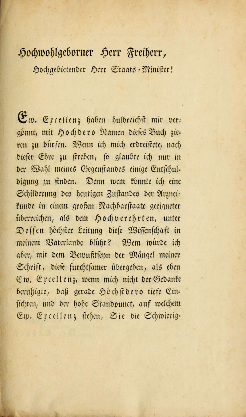.Jpocfißelnetenber iocrr @taat3=9ftiniiter Vw^ <£ f c c H c n 5 fjaben fjuft>reuf)tt mir i>er- gi>nnt, mit ipod>bcro Manien tiefes SMict) jie-- reti ju ttirfen- SSetm irf) mief; ertreitfete, nadj tiefer &)K }tl fachen, fo glaubte icf; nur in &cr SSafjI meinet 6egenjfante£ einige (£ntfrfjttf= ötgung ju futtern ©cttit wem tbnnU id) eine ©cfytlterung te3 heutigen 3uftaute3 ter 3fc$net= funte in einem großen 9?ad)6ar|laate geeigneter überreichen, afö bem #od)iKre!jrten, unter Neffen fj5$jfcr feitung tiefe SÖificttfcfjaft in meinem SSatertante Wufjt? 58em rourte idj aber, mit tem Sßennt^tfepn Der SRangel meiner Schrift, tiefe furdjtfamer übergeben, als eben (£n\ (EjrceÜertJ, n>etm mief; mdjt t)er ©etanfe beruhigte, baß gerate $6$ßbero tiefe <£m* fiepten, ttnb Der Oofje ©tattbjnmct, auf »eifern (£n>, Sycelfenj (Ufan* @te tue @c^n>ierig=