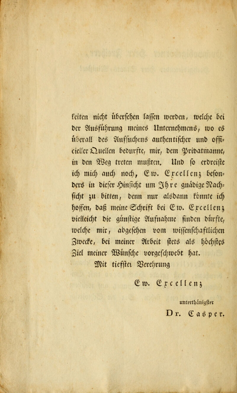 fetten mrf)t u6erfel)en fa(]en tixrben, mld)t 6ei ber SUtSfüfjrung meinet Unternehmend, n>o eS xxhxaU t>eö SluffudjenS aut^enttf($cr unb offt= cielfer Quellen bedurfte, mir, t)em ^ribatmanne, in t>en SÖeg treten mußten» tlnb fö erbreiffe td) mtrfj and) nodj, (£*:>♦ (Sy.cellenj fcefon* fcerS in biefer Jpmftcf)t um^^e gnabige3?ad)= ftd)t ju bitten, benn nur afSbann f6nnte tdj ^offert/ i>a$ meine @d;rtft 6ei (£m* <£yc eilen $ Die((eid;t bie günfHge Sfufna^me jt'nben durfte, welche mir, abgefe(jen Dorn nnffenfc&aftftdjen 3tx>ecfe, bei meiner Arbeit ftets als f)5d;|?eS Siel meiner 3Bunfd;e t>orgefd;we!>t fjat Wlit tiefjlet Sßeref^rung (£ n>* S y c e U e n 5 untevt^dnigfJer Dr. <£ a$ p e r*