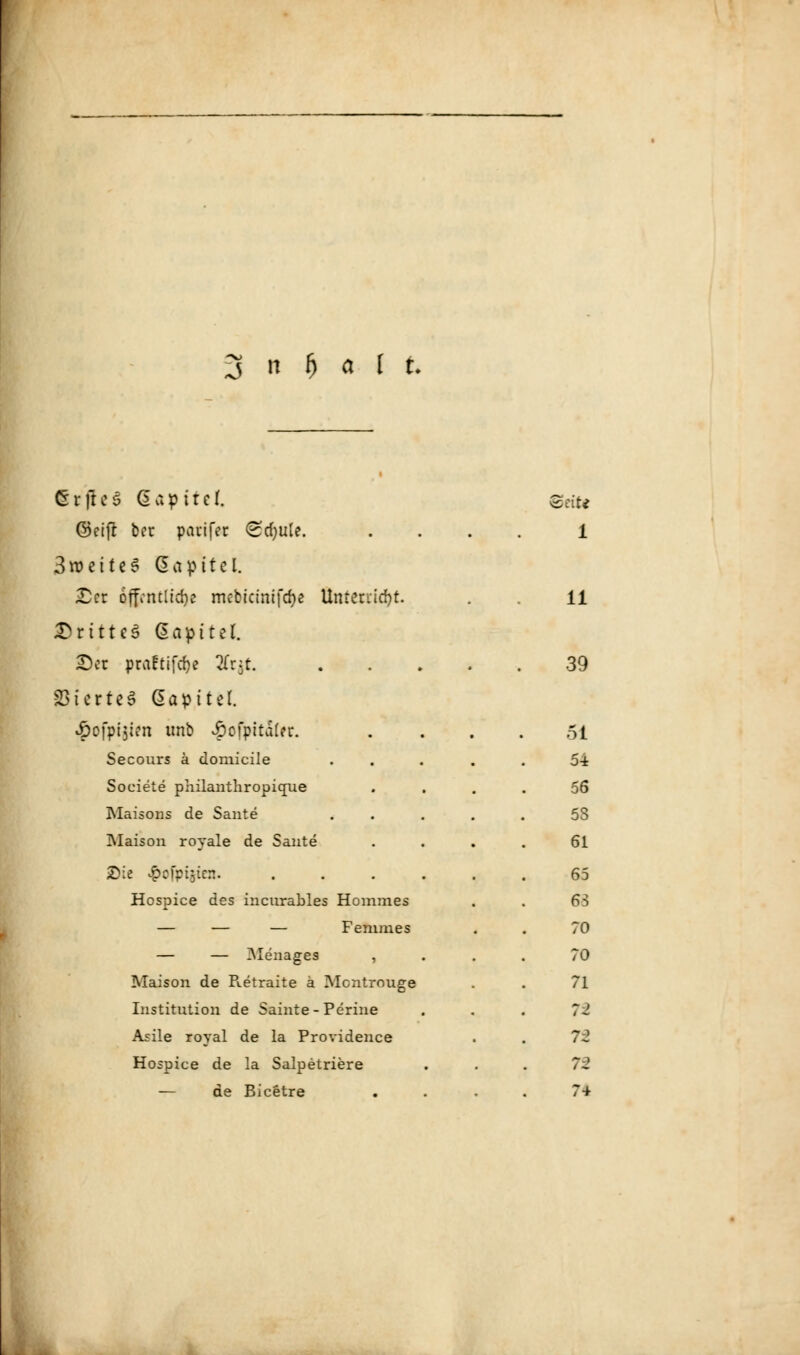 1 6rjic3 (Sapttcf. Bote ©eifr ber parifec <Sd)ule. . 1 3roette3 Gapttel. £er 6ffvnc11d)e mcbictmfdje Unterließt. 11 ©rittcä Gapitel. £)et praftifeße 2Cr$t 39 331ertcS Gapttel. ^ofpijirn unb £ofpita(er. . 51 Secours ä domicile .... 54 Soeiete philanthropique 56 Maisons de Sante .... 5S Maison royale de Sante 61 £ie #ofpi$ien. ..... 65 Hcspice des hicurables Hommes 68 — — — Femmes 70 — — iMenages , 70 Maison de B.etraite ä Mcntrouge 71 Institution de Sainte-Perine n Asile royal de la Providence 72 Hospice de la Salpetriere n — de Bicetre 74