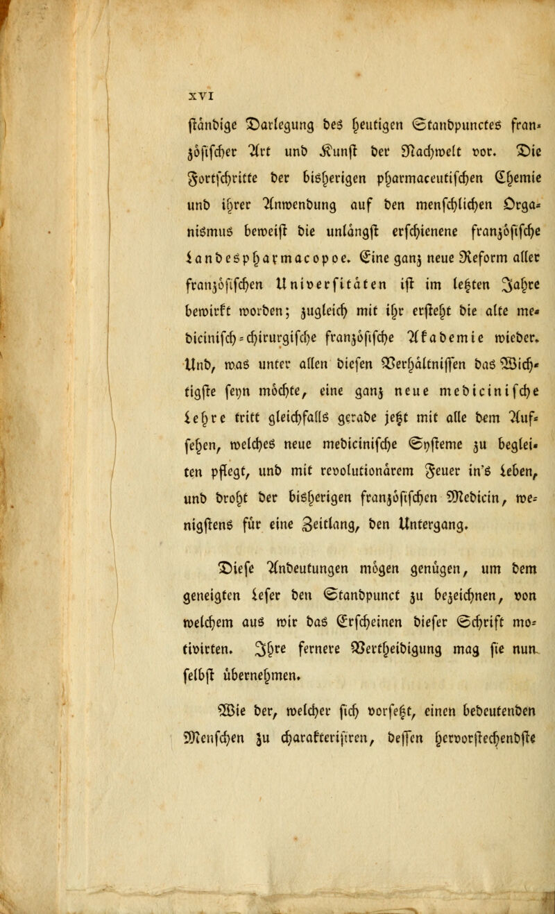 jldnbige Darlegung be$ gütigen Stanbpunctes fran* }6fifd)er üxt unb $un(t ber 3ftad)melt t>or. £)ie gortfcfyrttte ber 6iö^erigen pf)armaceutifd)en dl)emie unb i^rer 2(nn>enbung auf ben menfcfylicfyen örga* nismuö ben>eifl bie unlangß erfcfytenene fran^ofifcf^c ianbe£pl)armacopoe. Sine ganj neue Reform aller franpfifdjen Uniserfi taten ijl im legten 3a§ce bewirft morben; jugleicf? mit tjjr erjtefjt bie alte me* bicinifd) = d)irurgifd)e fran^oftfcfye Tffabemie lieber. Unb, maö unter allen biefen SJerfjaltnijfen ba$ SBid}* tigfre fetjn mochte, eine gan$ neue mebicinifcfye ie§re ttitt gleichfalls gerabe je|t mit alle fcem 2(uf* feljen, roelcfyeS neue mebicimfdje ©tjfleme ju beglei- ten pflegt, unb mit revolutionärem Seuer in'S ieben, unb bro^t ber bisherigen franjofifdjen SKebicin, m= nigflenS für eine Solang, ben Untergang. Siefe Tfnbeutungen mögen genügen, um bem geneigten iefer t^en ©tanbpunct 511 be^eidjnen, von welkem auö mir bau Srfdjeinen biefer ©cfyrift mo= timrtem 2$re fernere SJertljeibtgung mag fte nuti felbjt übernehmen* SBie ber, melier fidj sorfeft, einen bebeutenben Sföenfcfyen Ju cfyarafterijken, betJen f)en>orf£ed)enbfte i