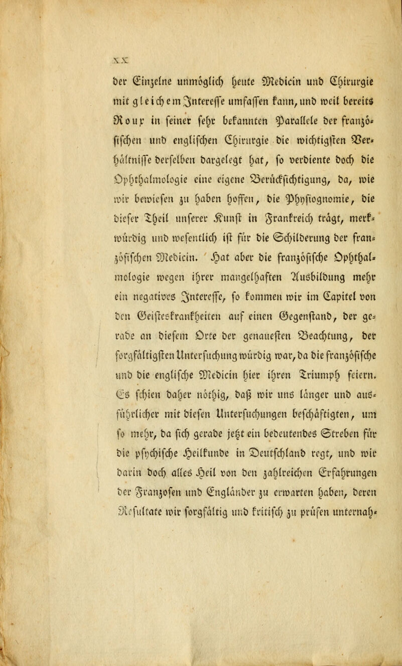 ber (Emjelne unmöglich fymte SHebicirt unb Chirurgie mit g l e i d) e m ^ntereflfe umfatjen farm, unb roetf bereits ÖtöUjt? in feiner fejjt bekannten parallele ber franko* fifdjm unb engtifdjen Chirurgie bie mid)ttg)len £3er* fjai'fniije berfelben bargelegt §at, fo »erbtente bodj bie Ophthalmologie eine eigene S3erü<fftdjtigung, baf mie HH* beriefen $u traben (joffen, bie $l)i)ftognomte, bit biefer l^eil unferer Äunfl in granfreid) tragt, merf^ nntrbig unb mefentlid) ift für bie ©ci)überung ber fran* joftfd^n SRebicin. S^at aber bie fran$6ftfd)e Dp()tl)al* mologie wegen ifjrer mangelhaften 2(uSbilbung met^r ein negatives 3nterej]e, fo fommen mir im Qapitel t>on ben ©eifteefranfReiten auf einen ©egen^anb, ber ge* rabe an biefem Drte ber genaueren 25ead}tung, ber forgfdltigjIenUnterfuc^ungmürbig n?ar,ba biß franjofifdje unb bie englifd)e VRebkin ()ier i^ren £riump(j feiern. & fd)ien ba^er ft6f|{g, ba(5 mir unß langer unb au$* fü^rücf>er mit biegen Unterfud)ungen befcfydftigten, um fo mifyc, ba ficf> gerabe je|t ein beben tenbes ©treben für bie pfycfyifdje Jjeilftmbe in £)eutfd)lanb regt, unb wir bann bod) alles Jpeil »ort ben ja^lreic^en Erfahrungen ber Sranjofßti unb (Jngldnber 3« erwarten fjaben, bereu 3iofulfate mir forgfdltig unb frififd) ju prüfen unternaf)«