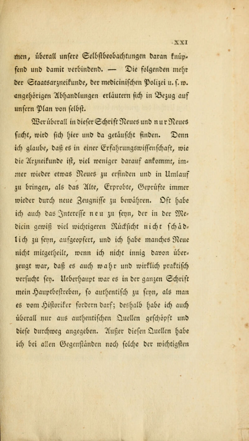 men, überall unfere Selbftbeobad)tangen baran fnüp* fenb unb bamic verbinbenb. — Sie folgenben meljr ber StaatSar^ncifunbe, ber mebicintfcfren ^Poli$ei u.f.ro. angefangen 2(brjanblungen erläutern ficf> in 2>e5ug auf unfern ^pian von felbft. SBer überall in biefer ©djrtft STieueS unb nurSfteueS fiicfSf, tt)irb ftd) l)ier unb üa getaufte fmben. 3)enn icfy glaube, baj; e$ in einer (Jrfa&rungsrcifTenfdjaft, roie bie Xrjneiftinbe ift, viel weniger barauf anfommr, im* ;ner tvieber etwas SfteueS 31t erfmben unb in Umlauf 51t bringen, als ba$ 2ßfe, Erprobte, ©eprüfte immer tvieber burd) neue 3eu3nMTe $u betvdören. Oft l)abe id) and) bas unterejje neu 31t fepn, ber in ber 3Rc* bietn gemiß viel widrigeren Diu cfftdjt nidjt fdpafe 1 icf> 311 fenn, aufgeopfert, unb id) §abe manches Sfteue nid)t mitgeteilt, wenn id) nid)t innig bavon über^ jeugt war, ba$ es a ud) waljr un\^ wirf lieft prafrifeft verfueftt fer>. tteberljaupt roar es in ber ganjen Schrift mein ijauptbeftreben, fo autycnttfd) 311 fet)n, als man es vom Jpifrorifer forbern barf; be^alb Ijabe id) aud) überall nur aus aut&entifcften Üuellen gefeftopft unb biefe bureftweg angegeben. ?(u£er biefen Öuellen fyabt id) bei allen ©egenftanben nod) folefte ber wiefttigfren