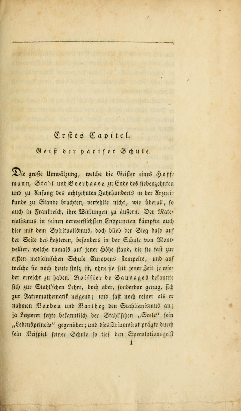 <£ r fl e S gapittU ©n|! ber p a r t f e r <& <$) u l z 4^te große Umwälzung, roeldje bie ©eiffer eines #off* mann, ©taM unbS3oerr;aat>e $u @nbe be£ ftebensefynrcn unb ju Anfang beS ad^efynten 3a(n*l;unbert3 in bcr Ärjöcb funbe 5U <5ranbe brachten, ocrfefylte mcfyt, wie überall, fo aud) in granfretd;, t^rc Sßirfungen $u äußern. £)er SOtates rialiSmuS in feinen oervocrflidjften (Snbpuncten fämpfte 4U$ I)ter mit bem (Spiritualismus, bod? blieb ber ©ieg balb auf ber <&titt be§ ßefcteren, befonberS in ber (Sd;ule oon SDtont= pellier, welche bamatö auf jener #6fye flanb, bie fte fajr jur erften mebicinifd)en <Sd>ule (SuropenS ilempclte, unb auf roelcfye ftc nod) fyeute jlolj ifr, cfyne fte feit jener 3eit je lie- ber erreicht ju fyaben. ÜBoiffter bc SauoageS bcfannte ftd) jur ©tafyffc&en Sc^re, bod) aber, fonberbar genug, fti? jur Satromatfjematif neigenb; unb faj! nocr; reiner als er nahmen 83orbeu unb SSartfyej ben ©tafyltantemuS an; ja £efcterer fegte bttamtlvty ber <Staf)l'fd;cn „©cele fein „£cben3princip gegenüber; unb bieSSriumoirat prägte burd; fein 23cifpiel feiner ©d;ule fo tief ^^\ ©pecufationSgeifr