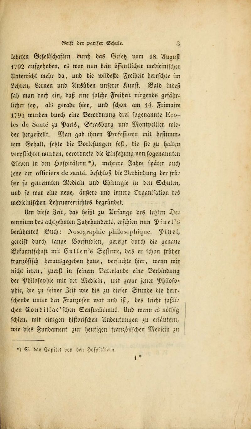lehrten ©efcllfcfyaften burd? bas? ©cfcfc oom 18. 2(ugi:jr 1792 aufgehoben, e3 war nun fein öffentlicher mebicinifd^v Unterrid;t mefyr ba, unb biz wilbcjte finibzit f>errfcr;tc im 2el;ren, fernen unb ausüben unferer Ä'unjl. Salb inbeß far) man boer; ein, baß eine folcfye greifyeit nirgenbä gefdl;r- lieber fcp, als gerabe f)ier, unb fd;on am 14. grimaire 1794 würben burd) eine Sßerorbnung turei fogenannte Eco- les de Sante ju f)ari$, Strasburg unb Montpellier wic-- ber fyergcjtcllt. Man gab ifynen $rofefforcn mit befrimm* tem ©cbalt, fe|te bie 23orlcfungcn fcfr, bie ft'e ju galten verpflichtet würben, oerorbnete t^k Gfinfefcung oon fogenannten bleuen in um vpofpitaleru *), mehrere 3a()re fpdter aud) jene ber officiers de sante, befdjlof? bie ÜDcrbtnbung ber frü- her fo getrennten SKebtcin unb Chirurgie in ben ©deuten, unb fo war eine neue, äußere unb innere iDrganifation beg mebicinifdjen £el)runterricr;te3 begrünbet. Um biefe 3ctt, ba3 t)ci$t ju anfange bej> legten X)c- cennium bc3 adfotynten 3al?rl)unberty, erfd;ien nun ty i n e V S bcrul)mte£ S3ticb: Nosographie philosopliique. ^Pincl, gereift burd) lange 23orjrubicn, gereift burd? i>k genaue 23ctanntfd)aft mit Gullen'S Syftemc, bas er fd)cn f ruber franjoftfc^ herausgegeben l;atte, ocrfud)te r/icr, wenn mir nid)t irren, guer|r in feinem 2}aterlanbe zinz 23erbinbung ber ^l;ilofopbie mit ber Mcbicin, un'o jwar jener $Pr)tlofos pfyie, t>k ju feiner 3cit mie bi$ 511 tiefer ©tunbc tk l)crr= fd;cnbe unter ben granjofen war unb i)l, be3 leicht faßte $en donbillac'fcfyen (Scnfualismus. Unb wenn e3 notbig fd)icn, mit einigen l;iftorifd)en 2(nbcutunqen px erläutern, roie bieS gunbament jur t)zuti§zn franjofifdjen Sföcbicin gu *) <S. bai Gapitel eon ben #ofp:t5t«m.