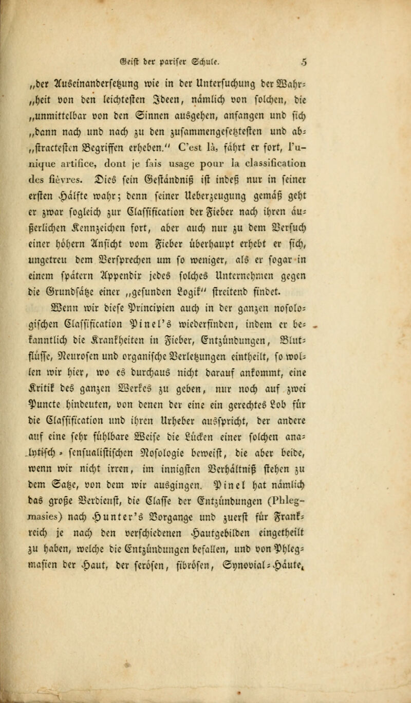 „ber tfuSemanberfefcung rote in ber Untcrfudjung ber SGBa^v- „fyeit oon bcn (einteilen Sbeen, ndmlid) oon folgen, bie „unmittelbar oon bcn ©innen ausgeben, anfangen unb ficf> „bann nad) unb nad) 51t bcn jufammengefefetefren unb ab: „jtractejfcn gegriffen ergeben. Cest lä, fd^rt er fort, l'u- niejue artifice, dont je fais usage pour la Classification des fievres. £ie£ fein ©ejtdnbniß ijt inbeß nur in feiner erjten Raffte war)r; benn feiner Ueberjeugung gemäß geljt er jroar foglcicr) jur ßlafftftcation ber Sieber nad) ti>ren du- ßerliefen Äcnnjeic^ea fort, aber nucr) nur $u bem 23erfud> einer fj6l)ern 2Cnfict)t 00m Sieber überhaupt ergebt er ftcr;, ungetreu bem 23erfpred)en um fo weniger, als er fogar in einem fpdtern 2(ppenbir jebeS folcfyeS Unternehmen gegen tk ©runbfdfce einer ,,gefunben 2ogif ftreitenb ft'nbet. Sßenn voir biefe ^Principien auü) in ber ganzen nofolo= giften Glaffiftcation ^Ptnel'S roieberftnben, inbem er be> fanntlict) bie Äranf Reiten in Sieber, Crntjünbungen, State flüffe, SReurofen unb organifcfye Verlegungen einteilt, fo roou (en roir t)ier, voo e3 burdjauS nid)t barauf anfommt, eine Äriti! be3 ganzen SBerfeS ju geben, nur nod) auf jroet 9)uncte Anbeuten, oon benen ber eine ein geredetes 2ob für bie ßlafft'ftcation unb iljren Urheber auSfprid)t, ber anbere auf eine febr fühlbare SBcife bte Sucfen einer folgen ana= Ji>tifcr) > fenfualiftifctyen 9?ofologie beroeift, bie aber beibe, roenn roir nid)t irren, im innigften 23ert)d(tni# freien |U bem ©a^e, oon bem roir ausgingen. 9)inel fyat ndmlid) ba3 große Verbicnjr, bie Gilaffe ber @nt$unbungen (Pbleg- masies) nad) Runter'S Vorgänge unb juerft für S^nf^ reicr> je nad; ten oerfdjiebenen v£>autgebilben eingeteilt $u fjaben, roelcfye bie entjünbungen befaHen, unb oon $>f)leg; maft'en ber $aut, ber ferofen, fibrofen, ©pnootal ^dute. fc_